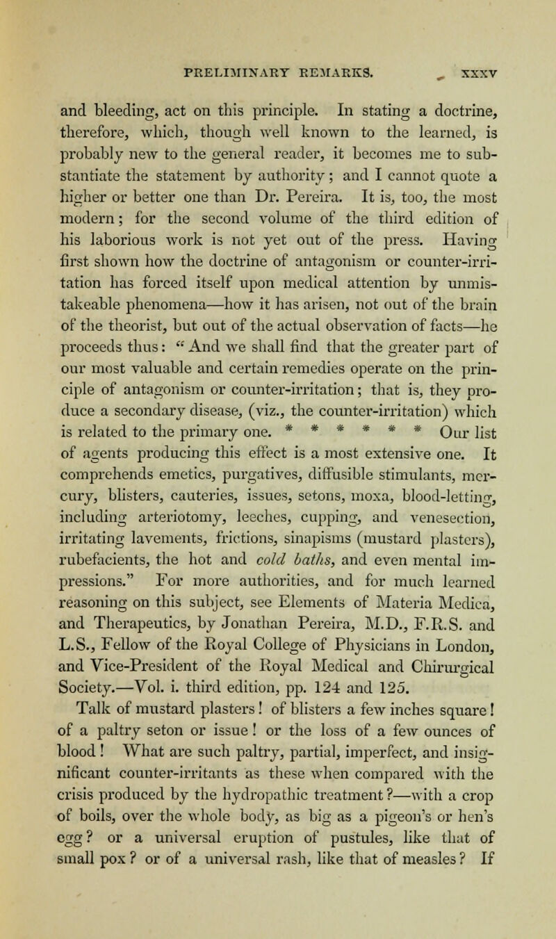 and bleeding, act on this principle. In stating a doctrine, therefore, which, though well known to the learned, is probably new to the general reader, it becomes me to sub- stantiate the statement by authority; and I cannot quote a higher or better one than Dr. Pereira. It is, too, the most modern; for the second volume of the third edition of his laborious work is not yet out of the press. Having first shown how the doctrine of antagonism or counter-irri- tation has forced itself upon medical attention by unmis- takeable phenomena—how it has arisen, not out of the brain of the theorist, but out of the actual observation of facts—he proceeds thus:  And we shall find that the greater part of our most valuable and certain remedies operate on the prin- ciple of antagonism or counter-irritation; that is, they pro- duce a secondary disease, (viz., the counter-irritation) which is related to the primary one. ****** QLir ]jS(. of agents producing this effect is a most extensive one. It comprehends emetics, purgatives, diffusible stimulants, mer- cury, blisters, cauteries, issues, setons, moxa, blood-lettinrr, including arteriotomy, leeches, cupping, and venesection, irritating lavements, frictions, sinapisms (mustard plasters), rubefacients, the hot and cold baths, and even mental im- pressions. For more authorities, and for much learned reasoning on this subject, see Elements of Materia Medica, and Therapeutics, by Jonathan Pereira, M.D., F.R.S. and L.S., Fellow of the Royal College of Physicians in London, and Vice-President of the Royal Medical and Chirurgical Society.—Vol. i. third edition, pp. 124 and 125. Talk of mustard plasters! of blisters a few inches sqiiare! of a paltry seton or issue! or the loss of a few ounces of blood! What are such paltry, partial, imperfect, and insig- nificant counter-irritants as these when compared with the crisis produced by the hydropathic treatment ?—with a crop of boils, over the whole body, as big as a pigeon's or hen's egg? or a universal eruption of pustules, like that of small pox ? or of a universal rash, like that of measles ? If