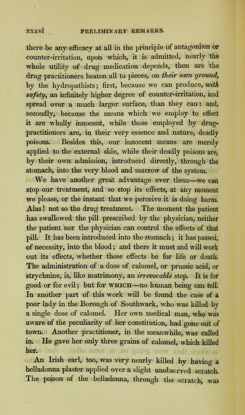 there be any efficacy at all in the principle of antagonism or counter-irritation, upon which, it is admitted, nearly the whole utility of drug medication depends, then are the drug practitioners beaten all to pieces, on their own ground, by the hydropathists; first, because we can produce, with safety, an infinitely higher degree of counter-irritation, and spread over a much larger surface, than they can: and, secondly, because the means which we employ to effect it are wholly innocent, while those employed by drug- practitioners are, in their very essence and nature, deadly poisons. Besides this, our innocent means are merely applied to the external skin, while their deadly poisons are, by their own admission, introduced directly, through the stomach, into the very blood and marrow of the system. We have another great advantage over them—we can stop our treatment, and so stop its effects, at any moment we please, or the instant that we perceive it is doing harm. Alas! not so the drug treatment. The moment the patient has swallowed the pill prescribed by the physician, neither the patient nor the physician can control the effects of that pill. It has been introduced into the stomach; it has passed, of necessity, into the blood; and there it must and will work out its effects, whether those effects be for life or death. The administration of a dose of calomel, or prussic acid, or strychnine, is, like matrimony, an irrevocable step. It is for good or for evil; but for which—no human being can tell. In another part of this work will be found the case of a poor lady in the Borough of Southwark, who was killed by a single dose of calomel. Her own medical man, who was aware of the peculiarity of her constitution, had gone out of town. Another practitioner, in the meanwhile, was called in. He gave her only three grains of calomel, which killed her. An Irish earl, too, was very nearly killed by having a belladonna plaster applied over a slight unobserved scratch. The poison of the belladonna, through the scratch was