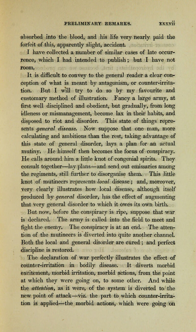 absorbed into the blood, and his life very nearly paid the forfeit of this, apparently slight, accident. I have collected a number of similar cases of late occur- rence, which I had intended to publish; but I have not room. It is difficult to convey to the general reader a clear con- ception of what is meant by antagonism, or counter-irrita- tion. But I wdl try to do so by my favourite and customary method of illustration. Fancy a large army, at first well disciplined and obedient, but gradually, from long idleness or mismanagement, become lax in their habits, and disposed to riot and disorder. This state of things repre- sents general disease. Now suppose that one man, more calculating and ambitious than the rest, taking advantage of this state of general disorder, lays a plan for an actual mutiny. He himself then becomes the focus of conspiracy. He calls around him a little knot of congenial spirits. They consult together—lay plans—and send out emissaries among the regiments, still further to disorganise them. This little knot of mutineers represents local disease; and, moreover, very clearly illustrates how local disease, although itself produced by general disorder, has the effect of augmenting that very general disorder to which it owes its own birth. But now, before the conspiracy is ripe, suppose that war is declared. The army is called into the field to meet and fight the enemy. The conspiracy is at an end. The atten- tion of the mutineers is diverted into quite another channel. Both the local and general disorder are cured; and perfect discipline is restored. The declaration of war perfectly illustrates the effect of counter-irritation in bodily disease. It diverts morbid excitement, morbid irritation, morbid actions, from the point at which they were going on, to some other. And while the attention, as it were, of the system is diverted to the new point of attack—viz. the part to which counter-irrita- tion is applied—the morbid actions, which were going on