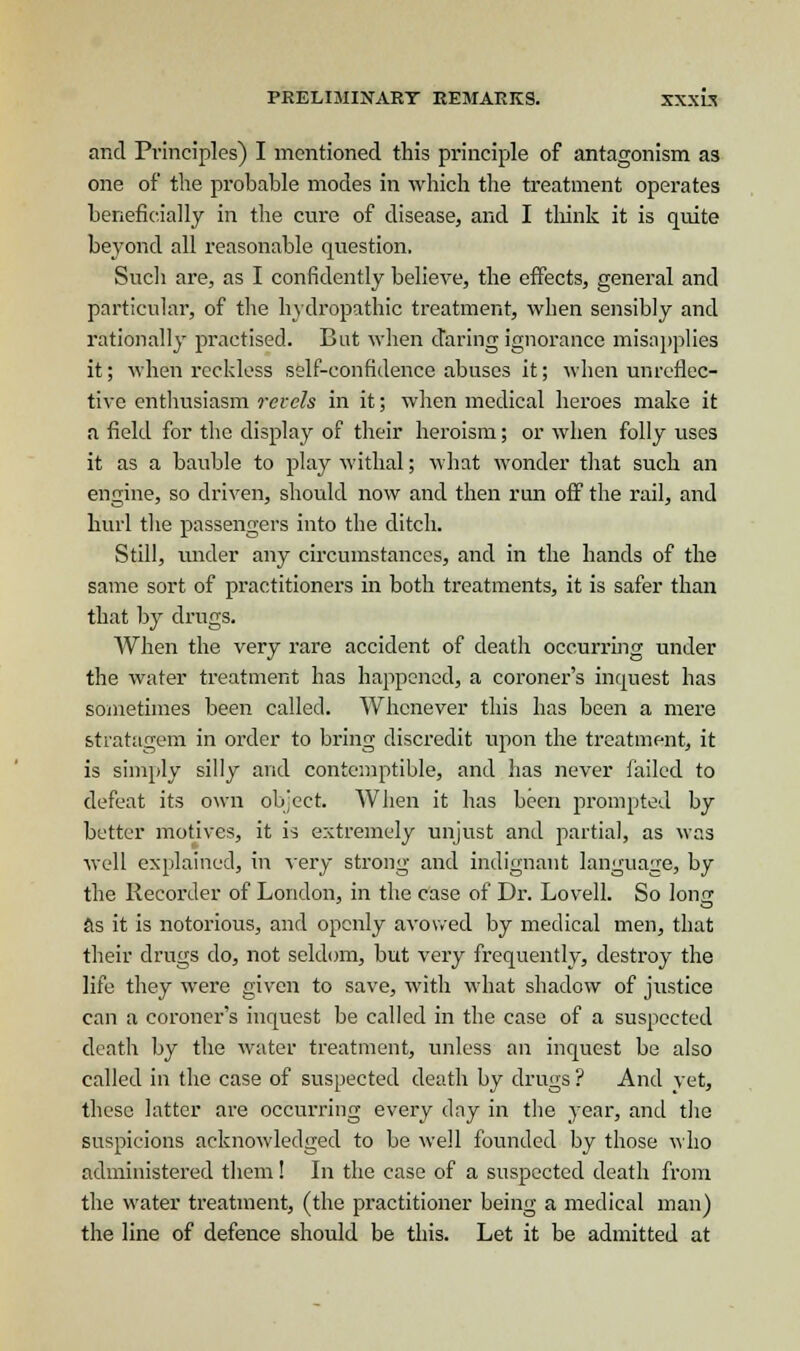 and Principles) I mentioned this principle of antagonism as one of the probable modes in which the treatment operates beneficially in the cure of disease, and I think it is quite beyond all reasonable question. Such are, as I confidently believe, the effects, general and particular, of the hydropathic treatment, when sensibly and rationally practised. But when daring ignorance misapplies it; when reckless self-confidence abuses it; when unrefiec- tive enthusiasm revels in it; when medical heroes make it a field for the display of their heroism; or when folly uses it as a bauble to play withal; what wonder that such an engine, so driven, should now and then run off the rail, and hurl the passengers into the ditch. Still, under any circumstances, and in the hands of the same sort of practitioners in both treatments, it is safer than that by drugs. When the very rare accident of death occurring under the water treatment has happened, a coroner's inquest has sometimes been called. Whenever this has been a mere stratagem in order to bring discredit upon the treatment, it is simply silly and contemptible, and has never failed to defeat its own object When it has been prompted by better motives, it is extremely unjust and partial, as was well explained, in very strong and indignant language, by the Recorder of London, in the case of Dr. Lovell. So Ions as it is notorious, and openly avowed by medical men, that their drugs do, not seldom, but very frequently, destroy the life they were given to save, with what shadow of justice can a coroner's inquest be called in the case of a suspected death by the water treatment, unless an inquest be also called in the case of suspected death by drugs ? And vet, these latter are occurring every day in the year, and the suspicions acknowledged to be well founded by those who administered them ! In the case of a suspected death from the water treatment, (the practitioner being a medical man) the line of defence should be this. Let it be admitted at