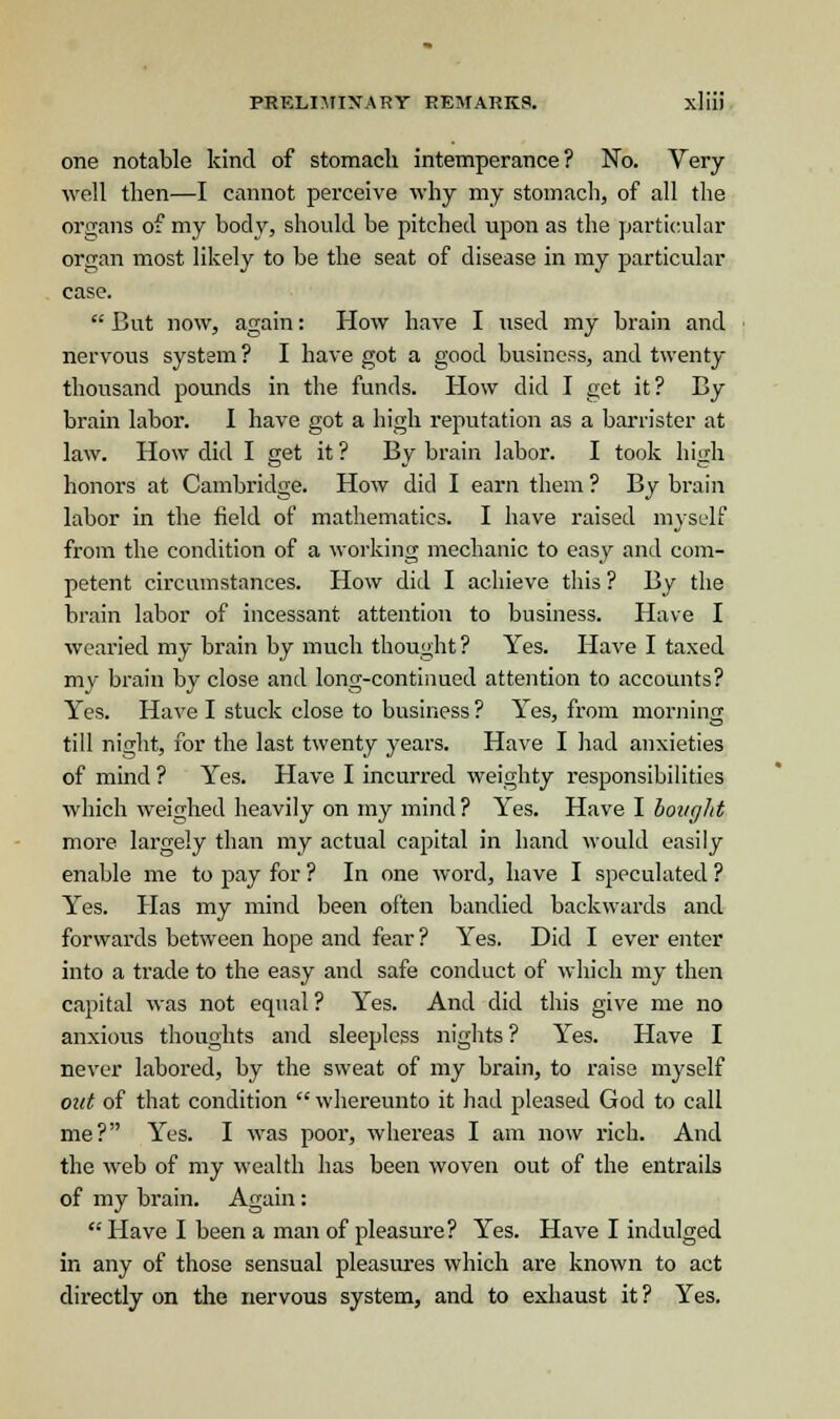 one notable kind of stomach intemperance? No. Very- well then—I cannot perceive why my stomach, of all the organs of my body, should be pitched upon as the particular organ most likely to be the seat of disease in my particular case. But now, again: How have I used my brain and nervous system? I have got a good business, and twenty- thousand pounds in the funds. How did I get it? By- brain labor. I have got a high reputation as a barrister at law. How did I get it ? By brain labor. I took high honors at Cambridge. How did I earn them ? By brain labor in the field of mathematics. I have raised myself from the condition of a working mechanic to easy and com- petent circumstances. How did I achieve this ? By the brain labor of incessant attention to business. Have I wearied my brain by much thought? Yes. Have I taxed my brain by close and long-continued attention to accounts? Yes. Have I stuck close to business ? Yes, from morning till night, for the last twenty years. Have I had anxieties of mind ? Yes. Have I incurred weighty responsibilities which weighed heavily on my mind ? Yes. Have I bought more largely than my actual capital in hand would easily enable me to pay for ? In one word, have I speculated ? Yes. Has my mind been often bandied backwards and forwards between hope and fear? Yes. Did I ever enter into a trade to the easy and safe conduct of which my then capital was not equal ? Yes. And did this give me no anxious thoughts and sleepless nights? Yes. Have I never labored, by the sweat of my brain, to raise myself out of that condition whereunto it had pleased God to call me? Yes. I was poor, whereas I am now rich. And the web of my wealth has been woven out of the entrails of my brain. Again: Have I been a man of pleasure? Yes. Have I indulged in any of those sensual pleasures which are known to act directly on the nervous system, and to exhaust it? Yes.