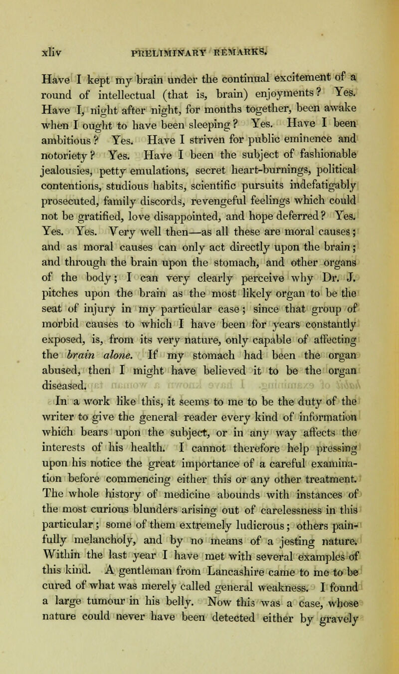Have I kept my brain under the continual excitement of a round of intellectual (that is, brain) enjoyments? Yes. Have I, night after night, for months together, been awake when I ought to have been sleeping ? Yes. Have I been ambitious ? Yes. Have I striven for public eminence and notoriety ? Yes. Have I been the subject of fashionable jealousies, petty emulations, secret heart-burnings, political contentions, studious habits, scientific pursuits indefatigably prosecuted, family discords, revengeful feelings which could not be gratified, love disappointed, and hope deferred ? Yes. Yes. Yes. Very well then—as all these are moral causes; and as moral causes can only act directly upon the brain; and through the brain upon the stomach, and other organs of the body; I can very clearly perceive why Dr. J. pitches upon the brain as the most likely organ to be the seat of injury in my particular case; since that group of morbid causes to which I have been for years constantly exposed, is, from its very nature, only capable of affecting the brain alone. If my stomach had been the organ abused, then I might have believed it to be the organ diseased. In a work like this, it seems to me to be the duty of the writer to give the general reader every kind of information which bears upon the subject, or in any way affects the interests of his health. I cannot therefore help pressing upon his notice the great importance of a careful examina- tion before commencing either this or any other treatment. The whole history of medicine abounds with instances of the most curious blunders arising out of carelessness in this particular; some of them extremely ludicrous; others pain- fully melancholy, and by no means of a jesting nature. Within the last year I have met with several examples of this kind. A gentleman from Lancashire came to me to be cured of what was merely called general weakness. I found a large tumour in his belly. Now this was a case, whose nature could never have been detected either by gravely