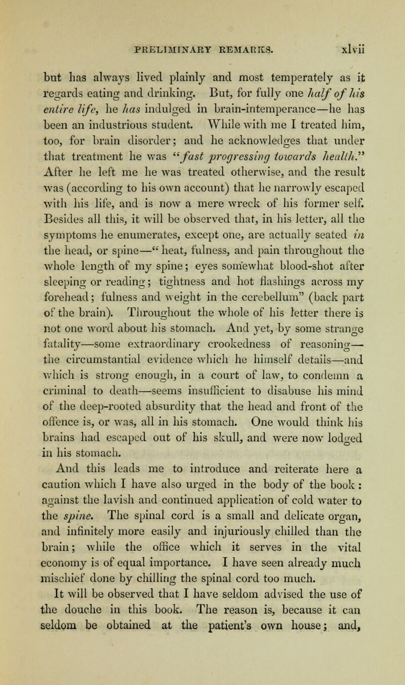 but has always lived plainly and most temperately as it regards eating and drinking. But, for fully one half of his entire life, lie has indulged in brain-intemperance—lie has been an industrious student. While with me I treated him, too, for brain disorder; and he acknowledges that under that treatment he was fast progressing towards health. After he left me he was treated otherwise, and the result was (according to his own account) that he narrowly escaped with his life, and is now a mere wreck of his former self. Besides all this, it will be observed that, in his letter, all the symptoms he enumerates, except one, are actually seated in the head, or spine— heat, fulness, and pain throughout the whole length of my spine; eyes somewhat blood-shot after sleeping or reading; tightness and hot flashings across my forehead; fulness and weight in the cerebellum (back part of the brain). Throughout the whole of his letter there is not one word about his stomach. And yet, by some strange fatality—some extraordinary crookedness of reasoning— the circumstantial evidence which he himself details—and which is strong enough, in a court of law, to condemn a criminal to death—seems insufficient to disabuse his mind of the deep-rooted absurdity that the head and front of the offence is, or was, all in his stomach. One would think his brains had escaped out of his skull, and were now lodged in his stomach. And this leads me to introduce and reiterate here a caution which I have also urged in the body of the book : against the lavish and continued application of cold water to the spine. The spinal cord is a small and delicate organ, and infinitely more easily and injuriously chilled than the brain; while the office which it serves in the vital economy is of equal importance. I have seen already much mischief done by chilling the spinal cord too much. It will be observed that I have seldom advised the use of the douche in this book. The reason is, because it can seldom be obtained at the patient's own house; and,