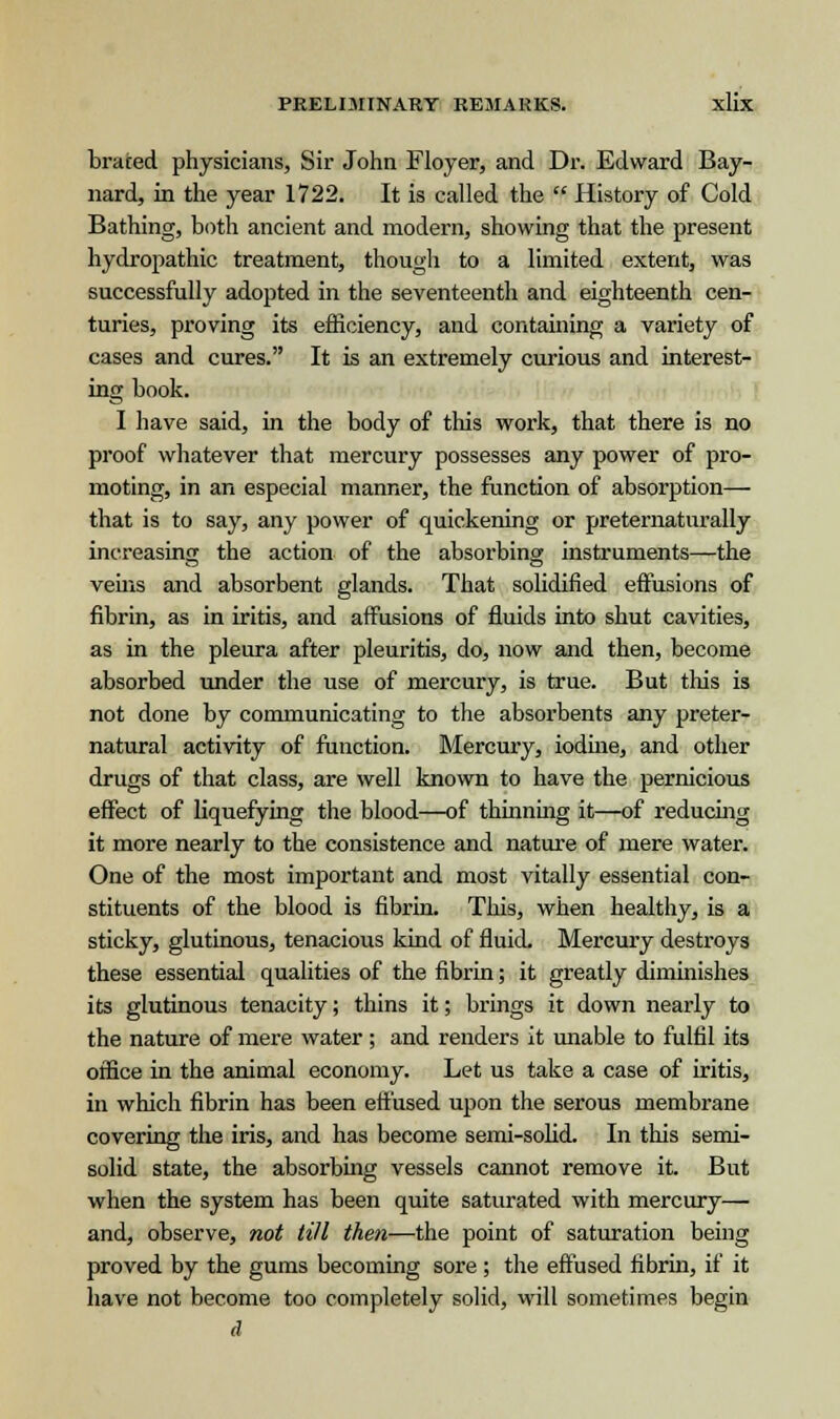 braced physicians, Sir John Floyer, and Dr. Edward Bay- nard, in the year 1722. It is called the  History of Cold Bathing, both ancient and modern, showing that the present hydropathic treatment, though to a limited extent, was successfully adopted in the seventeenth and eighteenth cen- turies, proving its efficiency, and containing a variety of cases and cures. It is an extremely curious and interest- ing book. I have said, in the body of this work, that there is no proof whatever that mercury possesses any power of pro- moting, in an especial manner, the function of absorption— that is to say, any power of quickening or preternaturally increasing the action of the absorbing instruments—the veins and absorbent glands. That solidified effusions of fibrin, as in iritis, and affusions of fluids into shut cavities, as in the pleura after pleuritis, do, now and then, become absorbed under the use of mercury, is true. But this is not done by communicating to the absorbents any preter- natural activity of function. Mercury, iodine, and other drugs of that class, are well known to have the pernicious effect of liquefying the blood—of thinning it—of reducing it more nearly to the consistence and nature of mere water. One of the most important and most vitally essential con- stituents of the blood is fibrin. This, when healthy, is a sticky, glutinous, tenacious kind of fluid. Mercury destroys these essential qualities of the fibrin; it greatly diminishes its glutinous tenacity; thins it; brings it down nearly to the nature of mere water; and renders it unable to fulfil its office in the animal economy. Let us take a case of iritis, in which fibrin has been effused upon the serous membrane covering the iris, and has become semi-solid. In this semi- solid state, the absorbing vessels cannot remove it. But when the system has been quite saturated with mercury— and, observe, not till then—the point of saturation being proved by the gums becoming sore; the effused fibrin, if it have not become too completely solid, will sometimes begin d