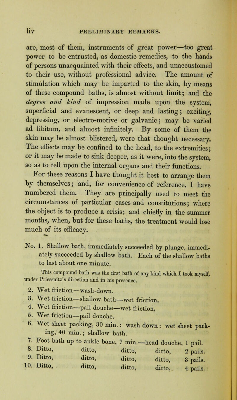 are, most of them, instruments of great power—too great power to be entrusted, as domestic remedies, to the hands of persons unacquainted with their effects, and unaccustomed to their use, without professional advice. The amount of stimulation which may be imparted to the skin, by means of these compound baths, is almost without limit; and the degree and kind of impression made upon the system, superficial and evanescent, or deep and lasting; exciting, depressing, or electro-motive or galvanic; may be varied ad libitum, and almost infinitely. By some of them the skin may be almost blistered, were that thought necessary The effects may be confined to the head, to the extremities; or it may be made to sink deeper, as it were, into the system, so as to tell upon the internal organs and their functions. For these reasons I have thought it best to arrange them by themselves; and, for convenience of reference, I have numbered them. They are principally used to meet the circumstances of particular cases and constitutions; where the object is to produce a crisis; and chiefly in the summer months, when, but for these baths, the treatment would lose much of its efficacy. No. 1. Shallow bath, immediately succeeded by plunge, immedi- ately succeeded by shallow bath. Each of the shallow baths to last about one minute. This compound bath was the first bath of any kind which I took myself, under Priessnitz's direction and in his presence. 2. Wet friction—wash-down. 3. Wet friction—shallow bath—wet friction. 4. Wet friction—pail douche—wet friction. 5. Wet friction—pail douche. 6. Wet sheet packing, 30 min.: wash down : wet sheet pack- ing, 40 min.; shallow bath. 7. Foot bath up to ankle bone, 7 min.—head douche, 1 pail. 8. Ditto, ditto, ditto, ditto, 2 pails. 9. Ditto, ditto, ditto, ditto, 3 pails. 10. Ditto, ditto, ditto, ditto, 4 pails.
