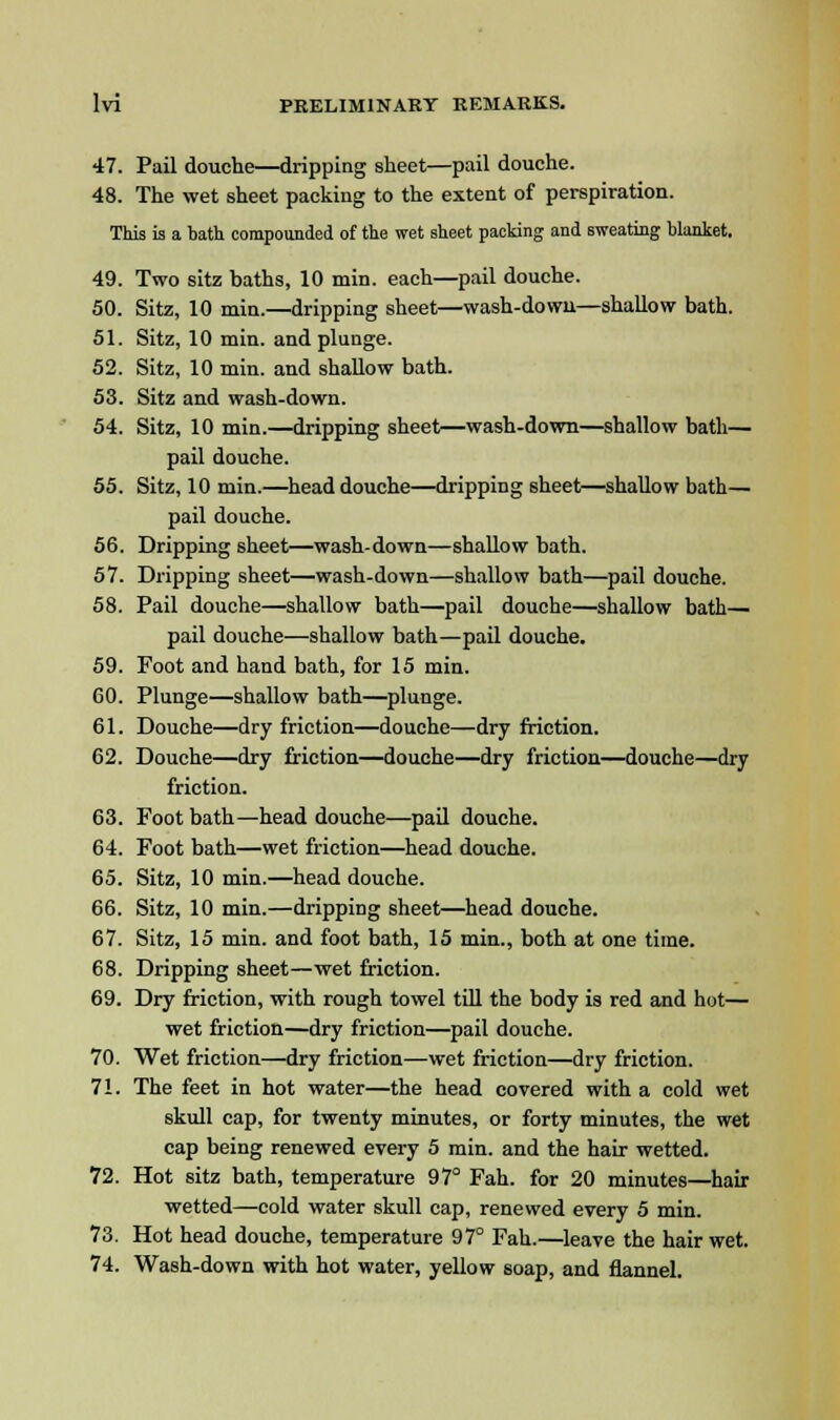 47. Pail douche—dripping sheet—pail douche. 48. The wet sheet packing to the extent of perspiration. This is a bath compounded of the wet sheet packing and sweating blanket. 49. Two sitz haths, 10 min. each—pail douche. 50. Sitz, 10 min.—dripping sheet—wash-down—shallow bath. 51. Sitz, 10 min. and plunge. 52. Sitz, 10 min. and shallow bath. 53. Sitz and wash-down. 54. Sitz, 10 min.—dripping sheet—wash-down—shallow bath— pail douche. 55. Sitz, 10 min.—head douche—dripping sheet—shallow bath— pail douche. 56. Dripping sheet—wash-down—shallow bath. 57. Dripping sheet—wash-down—shallow bath—pail douche. 58. Pail douche—shallow bath—pail douche—shallow bath— pail douche—shallow bath—pail douche. 59. Foot and hand bath, for 15 min. GO. Plunge—shallow bath—plunge. 61. Douche—dry friction—douche—dry friction. 62. Douche—dry friction—douche—dry friction—douche—dry friction. 63. Foot bath—head douche—pail douche. 64. Foot bath—wet friction—head douche. 65. Sitz, 10 min.—head douche. 66. Sitz, 10 min.—dripping sheet—head douche. 67. Sitz, 15 min. and foot bath, 15 min., both at one time. 68. Dripping sheet—wet friction. 69. Dry friction, with rough towel till the body is red and hot— wet friction—dry friction—pail douche. 70. Wet friction—dry friction—wet friction—dry friction. 71. The feet in hot water—the head covered with a cold wet skull cap, for twenty minutes, or forty minutes, the wet cap being renewed every 5 min. and the hair wetted. 72. Hot sitz bath, temperature 97° Fah. for 20 minutes—hair wetted—cold water skull cap, renewed every 5 min. 73. Hot head douche, temperature 97° Fah.—leave the hair wet. 74. Wash-down with hot water, yellow soap, and flannel.
