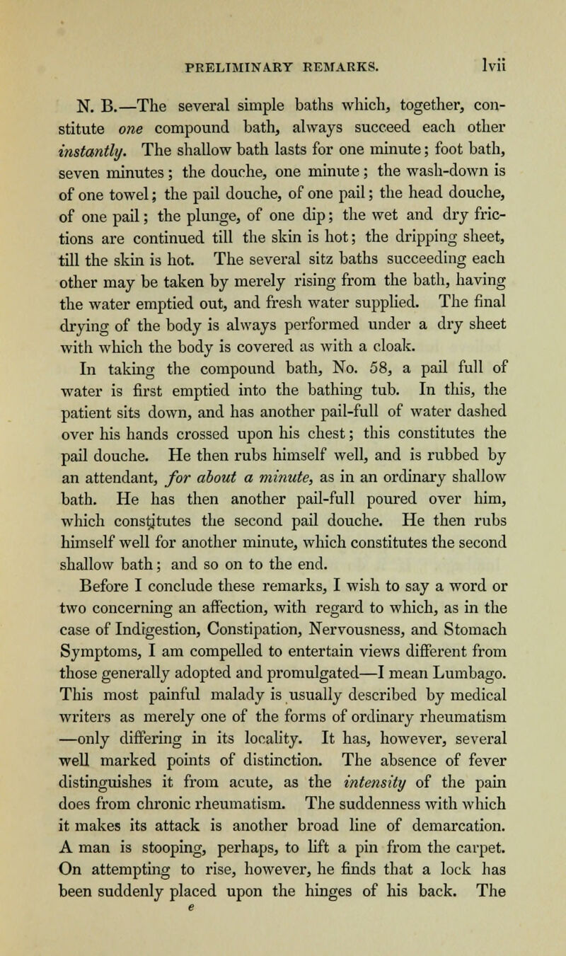 N. B.—The several simple baths which, together, con- stitute one compound bath, always succeed each other instantly. The shallow bath lasts for one minute; foot bath, seven minutes ; the douche, one minute ; the wash-down is of one towel; the pail douche, of one pail; the head douche, of one pail; the plunge, of one dip; the wet and dry fric- tions are continued till the skin is hot; the dripping sheet, till the skin is hot. The several sitz baths succeeding each other may be taken by merely rising from the bath, having the water emptied out, and fresh water supplied. The final drying of the body is always performed under a dry sheet witli which the body is covered as with a cloak. In taking the compound bath, No. 58, a pail full of water is first emptied into the bathing tub. In this, the patient sits down, and has another pail-full of water dashed over his hands crossed upon his chest; this constitutes the pail douche. He then rubs himself well, and is rubbed by an attendant, for about a minute, as in an ordinary shallow bath. He has then another pail-full poured over him, which constitutes the second pail douche. He then rubs himself well for another minute, which constitutes the second shallow bath; and so on to the end. Before I conclude these remarks, I wish to say a word or two concerning an affection, with regard to which, as in the case of Indigestion, Constipation, Nervousness, and Stomach Symptoms, I am compelled to entertain views different from those generally adopted and promulgated—I mean Lumbago. This most painful malady is usually described by medical writers as merely one of the forms of ordinary rheumatism —only differing in its locality. It has, however, several well marked points of distinction. The absence of fever distinguishes it from acute, as the intensity of the pain does from chronic rheumatism. The suddenness with which it makes its attack is another broad line of demarcation. A man is stooping, perhaps, to lift a pin from the carpet. On attempting to rise, however, he finds that a lock has been suddenly placed upon the hinges of his back. The