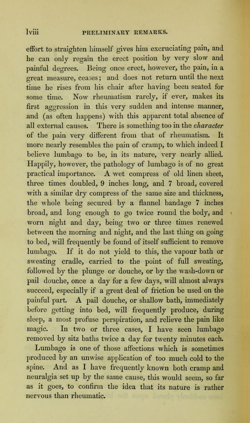 effort to straighten himself gives him excruciating pain, and he can only regain the erect position by very slow and painful degrees. Being once erect, however, the pain, in a great measure, ceases; and does not return until the next time he rises from his chair after having been seated for some time. Now rheumatism rarely, if ever, makes its first aggression in this very sudden and intense manner, and (as often happens) with this apparent total absence of all external causes. There is something too in the character of the pain very different from that of rheumatism. It more nearly resembles the pain of cramp, to which indeed I believe lumbago to be, in its nature, very nearly allied. Happily, however, the pathology of lumbago is of no great practical importance. A wet compress of old linen sheet, three times doubled, 9 inches long, and 7 broad, covered with a similar dry compress of the same size and thickness, the whole being secured by a flannel bandage 7 inches broad, and long enough to go twice round the body, and worn night and day, being two or three times renewed between the morning and night, and the last thing on going to bed, will frequently be found of itself sufficient to remove lumbago. If it do not yield to this, the vapour bath or sweating cradle, carried to the point of full sweating, followed by the plunge or douche, or by the wash-down or pail douche, once a day for a few days, will almost always succeed, especially if a great deal of friction be used on the painful part. A pail douche, or shallow bath, immediately before getting into bed, will frequently produce, during sleep, a most profuse perspiration, and relieve the pain like magic. In two or three cases, I have seen lumbago removed by sitz baths twice a day for twenty minutes each. Lumbago is one of those affections which is sometimes produced by an unwise application of too much cold to the spine. And as I have frequently known both cramp and neuralgia set up by the same cause, this would seem, so far as it goes, to confirm the idea that its nature is rather nervous than rheumatic.