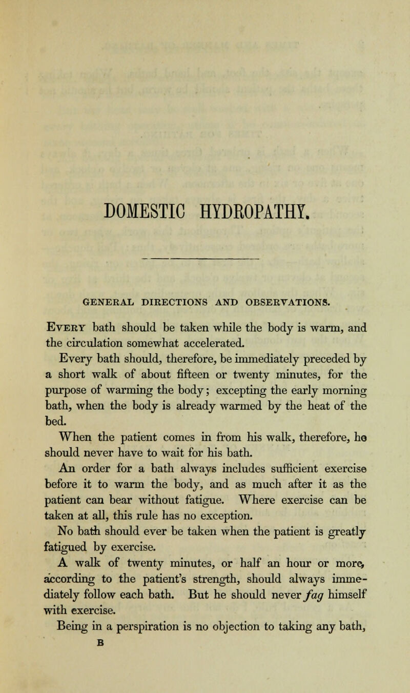 DOMESTIC HYDROPATHY. GENERAL DIRECTIONS AND OBSERVATIONS. Every bath should be taken while the body is warm, and the circulation somewhat accelerated. Every bath should, therefore, be immediately preceded by a short walk of about fifteen or twenty minutes, for the purpose of warming the body; excepting the early morning bath, when the body is already warmed by the heat of the bed. When the patient comes in from his walk, therefore, he should never have to wait for his bath. An order for a bath always includes sufficient exercise before it to warm the body, and as much after it as the patient can bear without fatigue. Where exercise can be taken at all, this rule has no exception. No bath should ever be taken when the patient is greatly fatigued by exercise. A walk of twenty minutes, or half an hour or more, according to the patient's strength, should always imme- diately follow each bath. But he should never fag himself with exercise. Being in a perspiration is no objection to taking any bath, B