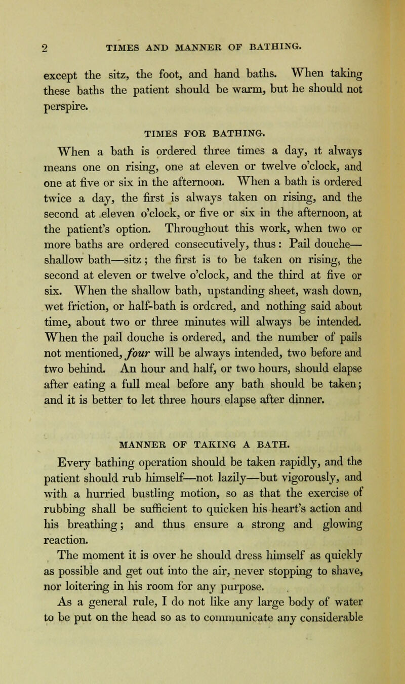 except the sitz, the foot, and hand baths. When taking these baths the patient should be warm, but he should not perspire. TIMES FOE BATHING. When a bath is ordered three times a day, it always means one on rising, one at eleven or twelve o'clock, and one at five or six in the afternoon. When a bath is ordered twice a day, the first is always taken on rising, and the second at eleven o'clock, or five or six in the afternoon, at the patient's option. Throughout this work, when two or more baths are ordered consecutively, thus: Pail douche— shallow bath—sitz; the first is to be taken on rising, the second at eleven or twelve o'clock, and the third at five or six. When the shallow bath, upstanding sheet, wash down, wet friction, or half-bath is ordered, and nothing said about time, about two or three minutes will always be intended. When the pail douche is ordered, and the number of pails not mentioned, four will be always intended, two before and two behind. An hour and half, or two hours, should elapse after eating a full meal before any bath should be taken; and it is better to let three hours elapse after dinner. MANNER OF TAKING A BATH. Every bathing operation should be taken rapidly, and the patient should rub liimself—not lazily—but vigorously, and with a hurried bustling motion, so as that the exercise of rubbing shall be sufficient to quicken his heart's action and his breathing; and thus ensure a strong and glowing reaction. The moment it is over he should dress himself as quickly as possible and get out into the air, never stopping to shave, nor loitering in his room for any purpose. As a general rule, I do not like any large body of water to be put on the head so as to communicate any considerable
