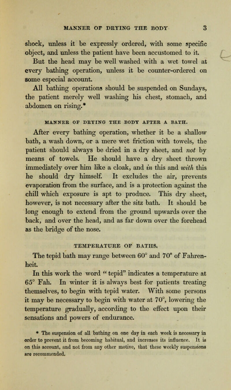 shock, unless it be expressly ordered, with some specific object, and unless the patient have been accustomed to it. But the head may be well washed with a wet towel at every bathing operation, unless it be counter-ordered on some especial account. All bathing operations should be suspended on Sundays, the patient merely well washing his chest, stomach, and abdomen on rising.* MANNER OF DETING THE BOnY AFTER A BATH. After every bathing operation, whether it be a shallow bath, a wash down, or a mere wet friction with towels, the patient should always be dried in a dry sheet, and not by means of towels. He should have a dry sheet thrown immediately over him like a cloak, and in this and with this he should dry himself. It excludes the air, prevents evaporation from the surface, and is a protection against the chill which exposure is apt to produce. This dry sheet, however, is not necessary after the sitz bath. It should be long enough to extend from the ground upwards over the back, and over the head, and as far down over the forehead as the bridge of the nose. TEMPERATURE OF BATHS. The tepid bath may range between 60° and 70° of Fahren- heit. In this work the word  tepid indicates a temperature at 65° Fah. In winter it is always best for patients treating themselves, to begin with tepid water. With some persons it may be necessary to begin with water at 70°, lowering the temperature gradually, according to the effect upon their sensations and powers of endurance. • The suspension of all bathing on one day in each week is necessary in order to prevent it from becoming habitual, and increases its influence. It is on this account, and not from any other motive, that these weekly suspensions are recommended.