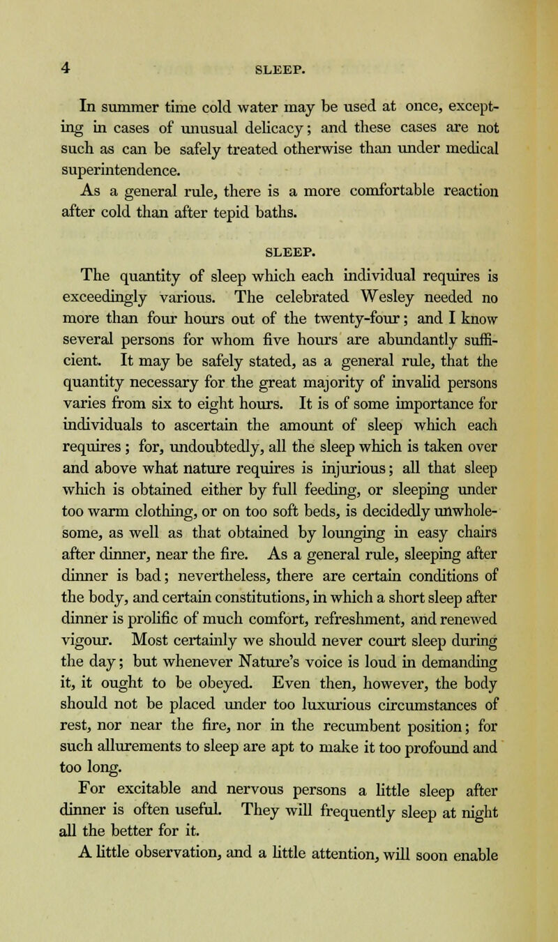 In summer time cold water may be used at once, except- ing in cases of unusual delicacy; and these cases are not such as can be safely treated otherwise than under medical superintendence. As a general rule, there is a more comfortable reaction after cold than after tepid baths. SLEEP. The quantity of sleep which each individual requires is exceedingly various. The celebrated Wesley needed no more than four hours out of the twenty-four; and I know several persons for whom five hours are abundantly suffi- cient. It may be safely stated, as a general rule, that the quantity necessary for the great majority of invalid persons varies from six to eight hours. It is of some importance for individuals to ascertain the amount of sleep which each requires; for, undoubtedly, all the sleep which is taken over and above what nature requires is injurious; all that sleep which is obtained either by full feeding, or sleeping under too warm clothing, or on too soft beds, is decidedly unwhole- some, as well as that obtained by lounging in easy chairs after dinner, near the fire. As a general rule, sleeping after dinner is bad; nevertheless, there are certain conditions of the body, and certain constitutions, in which a short sleep after dinner is prolific of much comfort, refreshment, and renewed vigour. Most certainly we should never court sleep during the day; but whenever Nature's voice is loud in demanding it, it ought to be obeyed. Even then, however, the body should not be placed under too luxurious circumstances of rest, nor near the fire, nor in the recumbent position; for such allurements to sleep are apt to make it too profound and too long. For excitable and nervous persons a little sleep after dinner is often useful. They will frequently sleep at night all the better for it. A little observation, and a little attention, will soon enable