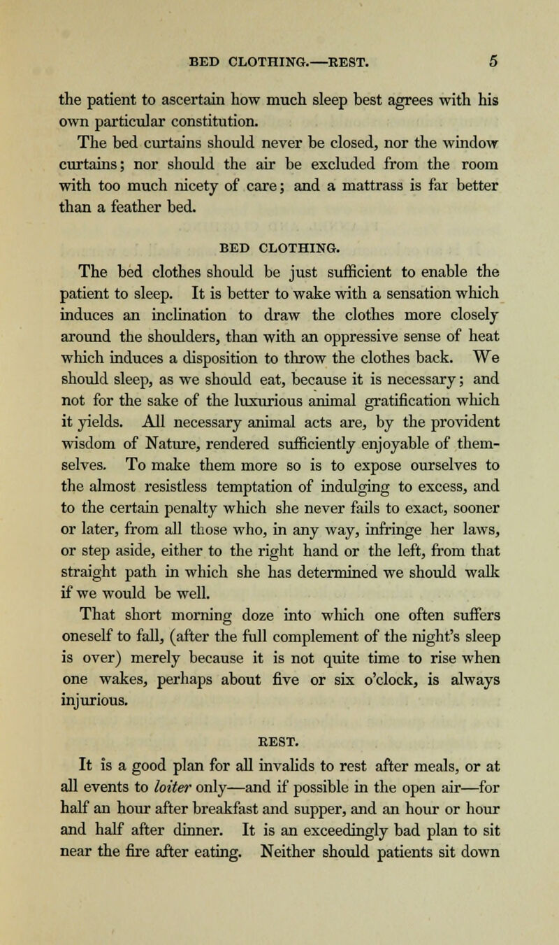 the patient to ascertain how much sleep best agrees with his own particular constitution. The bed curtains should never be closed, nor the window curtains; nor should the air be excluded from the room with too much nicety of care; and a mattrass is far better than a feather bed. BED CLOTHING. The bed clothes should be just sufficient to enable the patient to sleep. It is better to wake with a sensation which induces an inclination to draw the clothes more closely around the shoulders, than with an oppressive sense of heat which induces a disposition to throw the clothes back. We should sleep, as we should eat, because it is necessary; and not for the sake of the luxurious animal gratification which it yields. All necessary animal acts are, by the provident wisdom of Nature, rendered sufficiently enjoyable of them- selves. To make them more so is to expose ourselves to the almost resistless temptation of indulging to excess, and to the certain penalty which she never fails to exact, sooner or later, from all those who, in any way, infringe her laws, or step aside, either to the right hand or the left, from that straight path in which she has determined we should walk if we would be well. That short morning doze into which one often suffers oneself to fall, (after the full complement of the night's sleep is over) merely because it is not quite time to rise when one wakes, perhaps about five or six o'clock, is always injurious. BEST. It is a good plan for all invalids to rest after meals, or at all events to loiter only—and if possible in the open air—for half an hour after breakfast and supper, and an hour or hour and half after dinner. It is an exceedingly bad plan to sit near the fire after eating. Neither should patients sit down