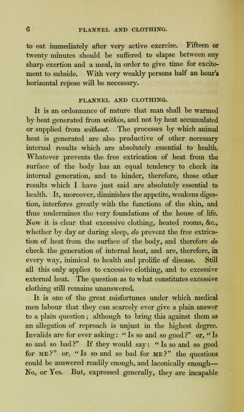 to eat immediately after very active exercise. Fifteen or twenty minutes should be suffered to elapse between any sharp exertion and a meal, in order to give time for excite- ment to subside. With very weakly persons half an hour's horizontal repose will be necessary. FLANNEL AND CLOTHING. It is an ordonnance of nature that man shall be warmed by heat generated from within, and not by heat accumulated or supplied from without. The processes by which animal heat is generated are also productive of other necessary internal results which are absolutely essential to health. Whatever prevents the free extrication of heat from the surface of the body has an equal tendency to check its internal generation, and to hinder, therefore, those other results which I have just said are absolutely essential to health. It, moreover, diminishes the appetite, weakens diges- tion, interferes greatly with the functions of the skin, and thus undermines the very foundations of the house of life. Now it is clear that excessive clothing, heated rooms, &c, whether by day or during sleep, do prevent the free extrica- tion of heat from the surface of the body, and therefore do check the generation of internal heat, and are, therefore, in every way, inimical to health and prolific of disease. Still all this only applies to excessive clothing, and to excessive external heat. The question as to what constitutes excessive clothing still remains unanswered. It is one of the great misfortunes under which medical men labour that they can scarcely ever give a plain answer to a plain question; although to bring tins against them as an allegation of reproach is unjust in the highest degree. Invalids are for ever asking:  Is so and so good ? or,  Is so and so bad ? If they would say:  Is so and so good for me? or, Is so and so bad for me? the questions could be answered readily enough, and laconically enough— No, or Yes. But, expressed generally, they are incapable