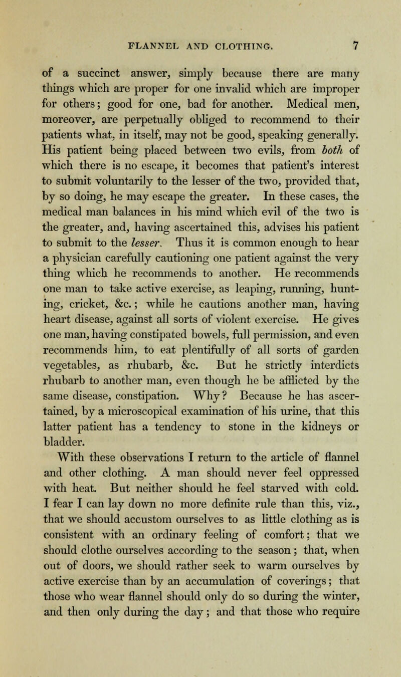 of a succinct answer, simply because there are many tilings which are proper for one invalid which are improper for others; good for one, bad for another. Medical men, moreover, are perpetually obliged to recommend to their patients what, in itself, may not be good, speaking generally. His patient being placed between two evils, from both of which there is no escape, it becomes that patient's interest to submit voluntarily to the lesser of the two, provided that, by so doing, he may escape the greater. In these cases, the medical man balances in his mind which evil of the two is the greater, and, having ascertained this, advises his patient to submit to the lesser. Thus it is common enough to hear a physician carefully cautioning one patient against the very thing which he recommends to another. He recommends one man to take active exercise, as leaping, running, hunt- ing, cricket, &c.; while he cautions another man, having heart disease, against all sorts of violent exercise. He gives one man, having constipated bowels, full permission, and even recommends him, to eat plentifully of all sorts of garden vegetables, as rhubarb, &c. But he strictly interdicts rhubarb to another man, even though he be afflicted by the same disease, constipation. Why? Because he has ascer- tained, by a microscopical examination of his urine, that this latter patient has a tendency to stone in the kidneys or bladder. With these observations I return to the article of flannel and other clothing. A man should never feel oppressed with heat. But neither should he feel starved with cold. I fear I can lay down no more definite rule than this, viz., that we should accustom ourselves to as little clothing as is consistent with an ordinary feeling of comfort; that we should clothe ourselves according to the season ; that, when out of doors, we should rather seek to warm ourselves by active exercise than by an accumulation of coverings; that those who wear flannel should only do so during the winter, and then only during the day ; and that those who require