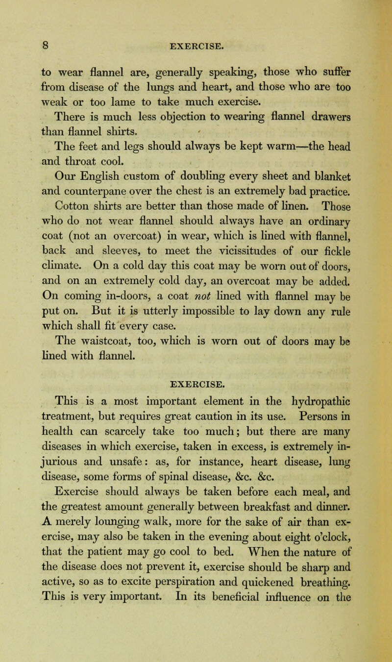 to wear flannel are, generally speaking, those who suffer from disease of the lungs and heart, and those who are too weak or too lame to take much exercise. There is much less objection to wearing flannel drawers than flannel shirts. The feet and legs should always be kept warm—the head and throat cool. Our English custom of doubling every sheet and blanket and counterpane over the chest is an extremely bad practice. Cotton shirts are better than those made of linen. Those who do not wear flannel should always have an ordinary coat (not an overcoat) in wear, which is lined with flannel, back and sleeves, to meet the vicissitudes of our fickle climate. On a cold day this coat may be worn out of doors, and on an extremely cold day, an overcoat may be added. On coming in-doors, a coat not fined with flannel may be put on. But it is utterly impossible to lay down any rule which shall fit every case. The waistcoat, too, which is worn out of doors may be lined with flannel. EXERCISE. This is a most important element in the hydropathic treatment, but requires great caution in its use. Persons in health can scarcely take too much; but there are many diseases in which exercise, taken in excess, is extremely in- jurious and unsafe: as, for instance, heart disease, lung disease, some forms of spinal disease, &c. &c. Exercise should always be taken before each meal, and the greatest amount generally between breakfast and dinner. A merely lounging walk, more for the sake of air than ex- ercise, may also be taken in the evening about eight o'clock, that the patient may go cool to bed. When the nature of the disease does not prevent it, exercise should be sharp and active, so as to excite perspiration and quickened breathing. This is very important. In its beneficial influence on the