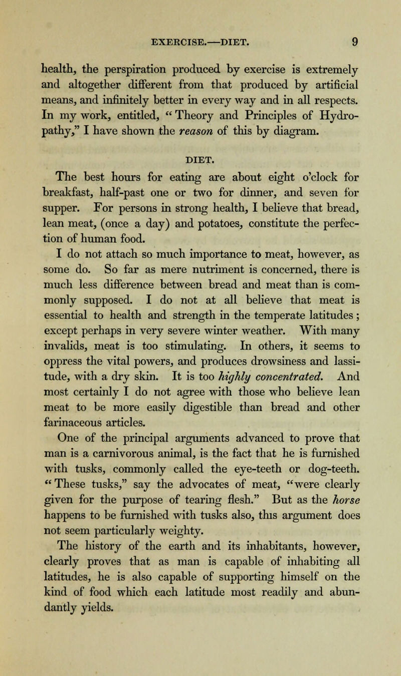 health, the perspiration produced by exercise is extremely and altogether different from that produced by artificial means, and infinitely better in every way and in all respects. In my work, entitled,  Theory and Principles of Hydro- pathy, I have shown the reason of this by diagram. DIET. The best hours for eating are about eight o'clock for breakfast, half-past one or two for dinner, and seven for supper. For persons in strong health, I believe that bread, lean meat, (once a day) and potatoes, constitute the perfec- tion of human food. I do not attach so much importance to meat, however, as some do. So far as mere nutriment is concerned, there is much less difference between bread and meat than is com- monly supposed. I do not at all believe that meat is essential to health and strength in the temperate latitudes ; except perhaps in very severe winter weather. With many invalids, meat is too stimulating. In others, it seems to oppress the vital powers, and produces drowsiness and lassi- tude, with a dry skin. It is too highly concentrated. And most certainly I do not agree with those who believe lean meat to be more easily digestible than bread and other farinaceous articles. One of the principal arguments advanced to prove that man is a carnivorous animal, is the fact that he is furnished with tusks, commonly called the eye-teeth or dog-teeth. These tusks, say the advocates of meat, were clearly given for the purpose of tearing flesh. But as the horse happens to be furnished with tusks also, this argument does not seem particularly weighty. The history of the earth and its inhabitants, however, clearly proves that as man is capable of inhabiting all latitudes, he is also capable of supporting himself on the kind of food which each latitude most readily and abun- dantly yields.