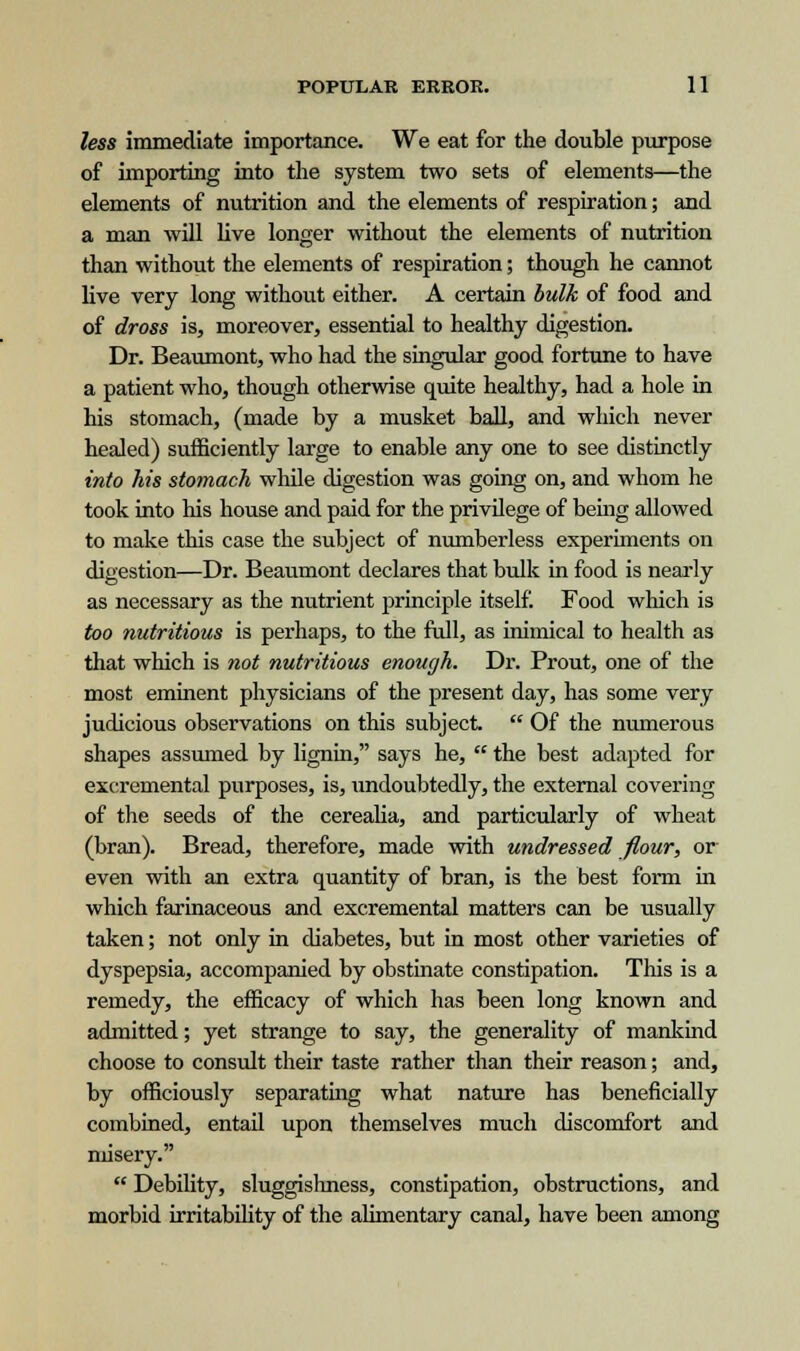 less immediate importance. We eat for the double purpose of importing into the system two sets of elements—the elements of nutrition and the elements of respiration; and a man will live longer without the elements of nutrition than without the elements of respiration; though he cannot live very long without either. A certain bulk of food and of dross is, moreover, essential to healthy digestion. Dr. Beaumont, who had the singular good fortune to have a patient who, though otherwise quite healthy, had a hole in his stomach, (made by a musket ball, and which never healed) sufficiently large to enable any one to see distinctly into his stomach while digestion was going on, and whom he took into his house and paid for the privilege of being allowed to make this case the subject of numberless experiments on digestion—Dr. Beaumont declares that bulk in food is nearly as necessary as the nutrient principle itself. Food which is too nutritious is perhaps, to the full, as inimical to health as that which is not nutritious enough. Dr. Prout, one of the most eminent physicians of the present day, has some very judicious observations on this subject.  Of the numerous shapes assumed by lignin, says he,  the best adapted for excremental purposes, is, undoubtedly, the external covering of the seeds of the cerealia, and particularly of wheat (bran). Bread, therefore, made with undressed flour, or even with an extra quantity of bran, is the best form in which farinaceous and excremental matters can be usually taken; not only in diabetes, but in most other varieties of dyspepsia, accompanied by obstinate constipation. This is a remedy, the efficacy of which has been long known and admitted; yet strange to say, the generality of mankind choose to consult their taste rather than their reason; and, by officiously separating what nature has beneficially combined, entail upon themselves much discomfort and misery.  Debility, sluggishness, constipation, obstructions, and morbid irritability of the alimentary canal, have been among