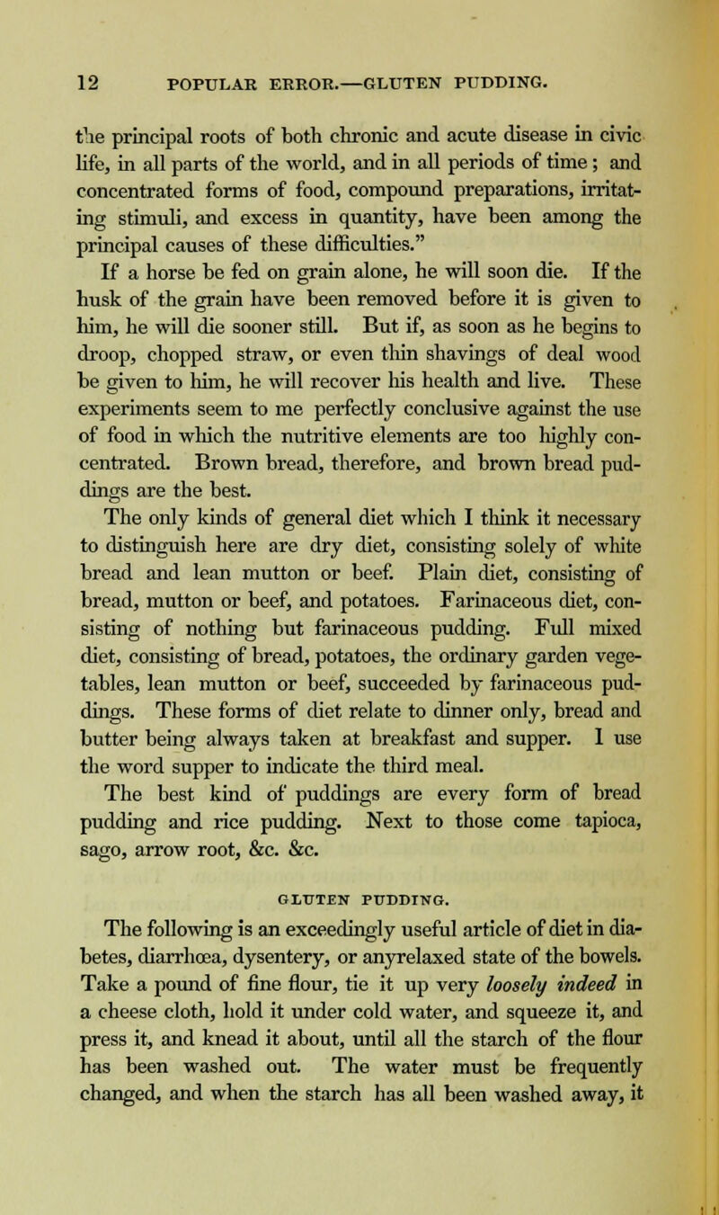 the principal roots of both chronic and acute disease in civic life, in all parts of the world, and in all periods of time ; and concentrated forms of food, compound preparations, irritat- ing stimuli, and excess in quantity, have been among the principal causes of these difficulties. If a horse be fed on grain alone, he will soon die. If the husk of the grain have been removed before it is given to him, he will die sooner still. But if, as soon as he begins to droop, chopped straw, or even thin shavings of deal wood be given to him, he will recover his health and live. These experiments seem to me perfectly conclusive against the use of food in which the nutritive elements are too highly con- centrated. Brown bread, therefore, and brown bread pud- dings are the best. The only kinds of general diet which I think it necessary to distinguish here are dry diet, consisting solely of white bread and lean mutton or beef. Plain diet, consisting of bread, mutton or beef, and potatoes. Farinaceous diet, con- sisting of nothing but farinaceous pudding. Full mixed diet, consisting of bread, potatoes, the ordinary garden vege- tables, lean mutton or beef, succeeded by farinaceous pud- dings. These forms of diet relate to dinner only, bread and butter being always taken at breakfast and supper. 1 use the word supper to indicate the third meal. The best kind of puddings are every form of bread pudding and rice pudding. Next to those come tapioca, sago, arrow root, &c. &c. G1TJTEN PUDDING. The following is an exceedingly useful article of diet in dia- betes, diarrhoea, dysentery, or anyrelaxed state of the bowels. Take a pound of fine flour, tie it up very loosely indeed in a cheese cloth, hold it under cold water, and squeeze it, and press it, and knead it about, until all the starch of the flour has been washed out. The water must be frequently changed, and when the starch has all been washed away, it