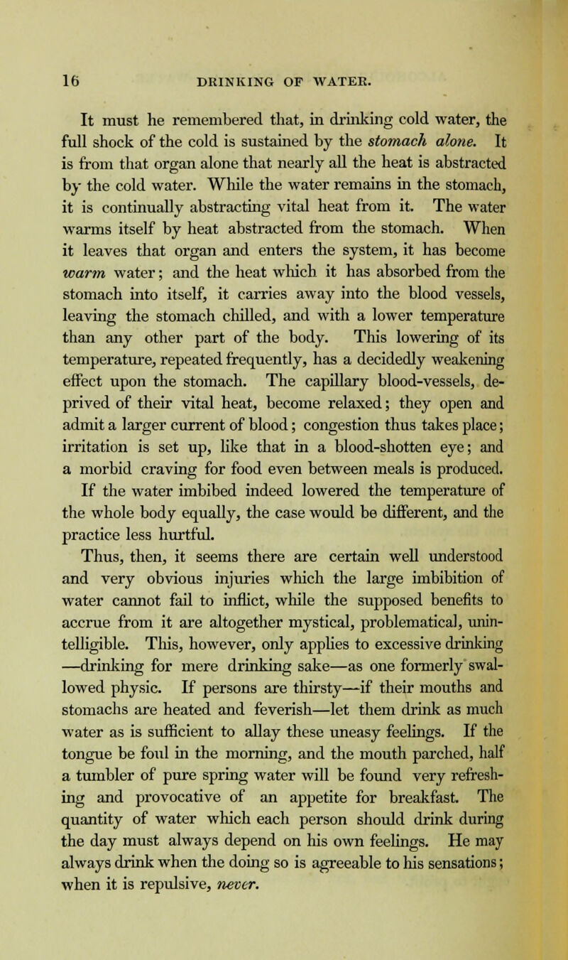 It must he remembered that, in drinking cold water, the full shock of the cold is sustained by the stomach alone. It is from that organ alone that nearly all the heat is abstracted by the cold water. While the water remains in the stomach, it is continually abstracting vital heat from it. The water warms itself by heat abstracted from the stomach. When it leaves that organ and enters the system, it has become warm water; and the heat which it has absorbed from the stomach into itself, it carries away into the blood vessels, leaving the stomach chilled, and with a lower temperature than any other part of the body. This lowering of its temperature, repeated frequently, has a decidedly weakening effect upon the stomach. The capillary blood-vessels, de- prived of their vital heat, become relaxed; they open and admit a larger current of blood; congestion thus takes place; irritation is set up, like that in a blood-shotten eye; and a morbid craving for food even between meals is produced. If the water imbibed indeed lowered the temperature of the whole body equally, the case would be different, and the practice less hurtful. Thus, then, it seems there are certain well understood and very obvious injuries which the large imbibition of water cannot fail to inflict, while the supposed benefits to accrue from it are altogether mystical, problematical, unin- telligible. This, however, only applies to excessive drinking —drinking for mere drinking sake—as one formerly swal- lowed physic. If persons are thirsty—if their mouths and stomachs are heated and feverish—let them drink as much water as is sufficient to allay these uneasy feelings. If the tongue be foul in the morning, and the mouth parched, half a tumbler of pure spring water will be found very refresh- ing and provocative of an appetite for breakfast. The quantity of water which each person should drink during the day must always depend on Ms own feelings. He may always drink when the doing so is agreeable to his sensations; when it is repulsive, never.