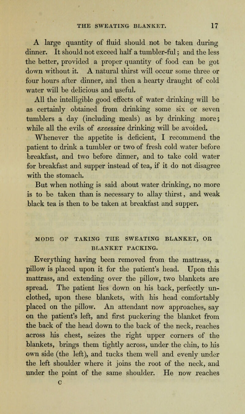 A large quantity of fluid, should not be taken during dinner. It should not exceed half a tmnbler-ful; and the less the better, provided a proper quantity of food can be got down without it. A natural thirst will occur some three or four hours after dinner, and then a hearty draught of cold water will be delicious and useful. All the intelligible good effects of water cLrinking will be as certainly obtained from drinking some six or seven tumblers a day (including meals) as by drinking more; while all the evils of excessive drinking will be avoided. Whenever the appetite is deficient, I recommend the patient to drink a tumbler or two of fresh cold water before breakfast, and two before dinner, and to take cold water for breakfast and supper instead of tea, if it do not disagree with the stomach. But when nothing is said about water drinking, no more is to be taken than is necessary to allay thirst, and weak black tea is then to be taken at breakfast and supper. MODE OF TAKING TUE SWEATING BLANKET, OR BLANKET PACKING. Everything having been removed from the mattrass, a pillow is placed upon it for the patient's head. Upon this mattrass, and extending over the pillow, two blankets are spread. The patient lies down on his back, perfectly un- clothed, upon these blankets, with his head comfortably placed on the pillow. An attendant now approaches, say on the patient's left, and first puckering the blanket from the back of the head down to the back of the neck, reaches across his chest, seizes the right upper corners of the blankets, brings them tightly across, under the chin, to his own side (the left), and tucks them well and evenly under the left shoulder where it joins the root of the neck, and under the point of the same shoulder. He now reaches C