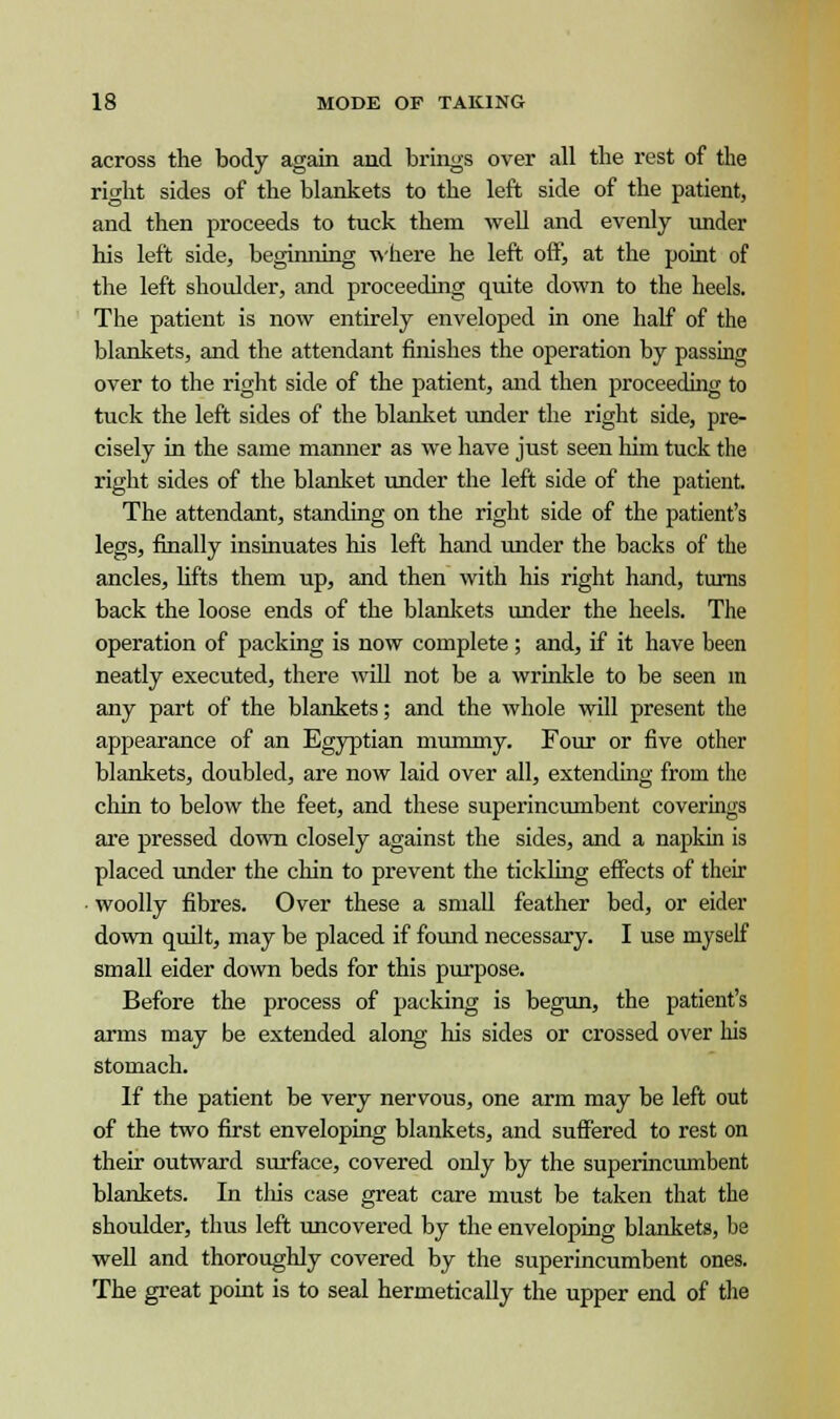 across the body again and brings over all the rest of the right sides of the blankets to the left side of the patient, and then proceeds to tuck them well and evenly under his left side, beginning where he left off, at the point of the left shoulder, and proceeding quite down to the heels. The patient is now entirely enveloped in one half of the blankets, and the attendant finishes the operation by passing over to the right side of the patient, and then proceeding to tuck the left sides of the blanket under the right side, pre- cisely in the same manner as we have just seen him tuck the right sides of the blanket under the left side of the patient. The attendant, standing on the right side of the patient's legs, finally insinuates his left hand under the backs of the ancles, lifts them up, and then with his right hand, turns back the loose ends of the blankets under the heels. The operation of packing is now complete; and, if it have been neatly executed, there will not be a wrinkle to be seen in any part of the blankets; and the whole will present the appearance of an Egyptian mummy. Four or five other blankets, doubled, are now laid over all, extending from the chin to below the feet, and these superincumbent coverings are pressed down closely against the sides, and a napkin is placed under the chin to prevent the tickling effects of their woolly fibres. Over these a small feather bed, or eider down quilt, may be placed if found necessary. I use myself small eider down beds for this purpose. Before the process of packing is begun, the patient's arms may be extended along Ms sides or crossed over his stomach. If the patient be very nervous, one arm may be left out of the two first enveloping blankets, and suffered to rest on their outward surface, covered only by the superincumbent blankets. In this case great care must be taken that the shoulder, thus left uncovered by the enveloping blankets, be well and thoroughly covered by the superincumbent ones. The great point is to seal hermetically the upper end of the
