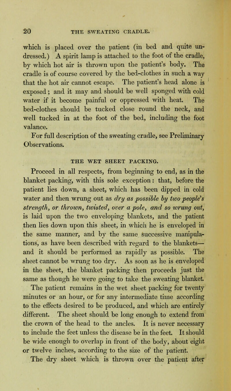 which is placed over the patient (in bed and quite un- dressed.) A spirit lamp is attached to the foot of the cradle, by which hot air is thrown upon the patient's body. The cradle is of course covered by the bed-clothes in such a way that the hot air cannot escape. The patient's head alone is exposed; and it may and should be well sponged with cold water if it become painful or oppressed with heat. The bed-clothes should be tucked close round the neck, and well tucked in at the foot of the bed, including the foot valance. For full description of the sweating cradle, see Preliminary Observations. THE WET SHEET PACKING. Proceed in all respects, from beginning to end, as in the blanket packing, with this sole exception: that, before the patient lies down, a sheet, which has been dipped in cold water and then wrung out as dry as possible by two people's strength, or thrown, twisted, over a pole, and so wrung out, is laid upon the two enveloping blankets, and the patient then lies down upon this sheet, in which he is enveloped in the same manner, and by the same successive manipula- tions, as have been described with regard to the blankets— and it should be performed as rapidly as possible. The sheet cannot be wrung too dry. As soon as he is enveloped in the sheet, the blanket packing then proceeds just the same as though he were going to take the sweating blanket. The patient remains in the wet sheet packing for twenty minutes or an hour, or for any intermediate time according to the effects desired to be produced, and which are entirely different. The sheet should be long enough to extend from the crown of the head to the ancles. It is never necessary to include the feet unless the disease be in the feet. It should be wide enough to overlap in front of the body, about eight or twelve inches, according to the size of the patient. The dry sheet which is thrown over the patient after