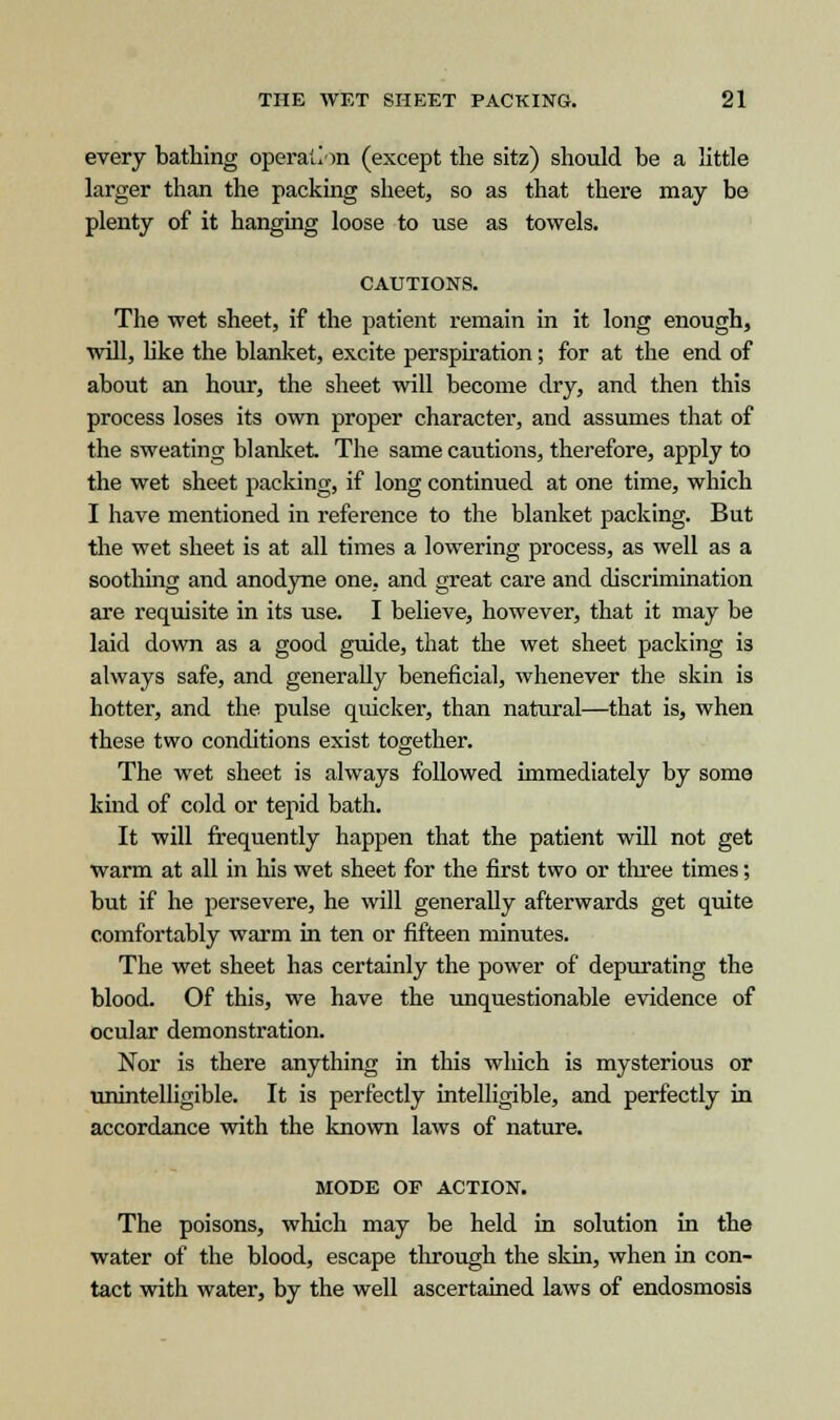every bathing operation (except the sitz) should be a little larger than the packing sheet, so as that there may be plenty of it hanging loose to use as towels. CAUTIONS. The wet sheet, if the patient remain in it long enough, will, like the blanket, excite perspiration; for at the end of about an hour, the sheet will become dry, and then this process loses its own proper character, and assumes that of the sweating blanket The same cautions, therefore, apply to the wet sheet packing, if long continued at one time, which I have mentioned in reference to the blanket packing. But the wet sheet is at all times a lowering process, as well as a soothing and anodyne one, and great care and discrimination are requisite in its use. I believe, however, that it may be laid down as a good guide, that the wet sheet packing is always safe, and generally beneficial, whenever the skin is hotter, and the pulse quicker, than natural—that is, when these two conditions exist together. The wet sheet is always followed immediately by some kind of cold or tepid bath. It will frequently happen that the patient will not get warm at all in his wet sheet for the first two or three times; but if he persevere, he will generally afterwards get quite comfortably warm in ten or fifteen minutes. The wet sheet has certainly the power of depurating the blood. Of this, we have the unquestionable evidence of ocular demonstration. Nor is there anything in this winch is mysterious or unintelligible. It is perfectly intelligible, and perfectly in accordance with the known laws of nature. MODE OF ACTION. The poisons, which may be held in solution in the water of the blood, escape through the skin, when in con- tact with water, by the well ascertained laws of endosmosis