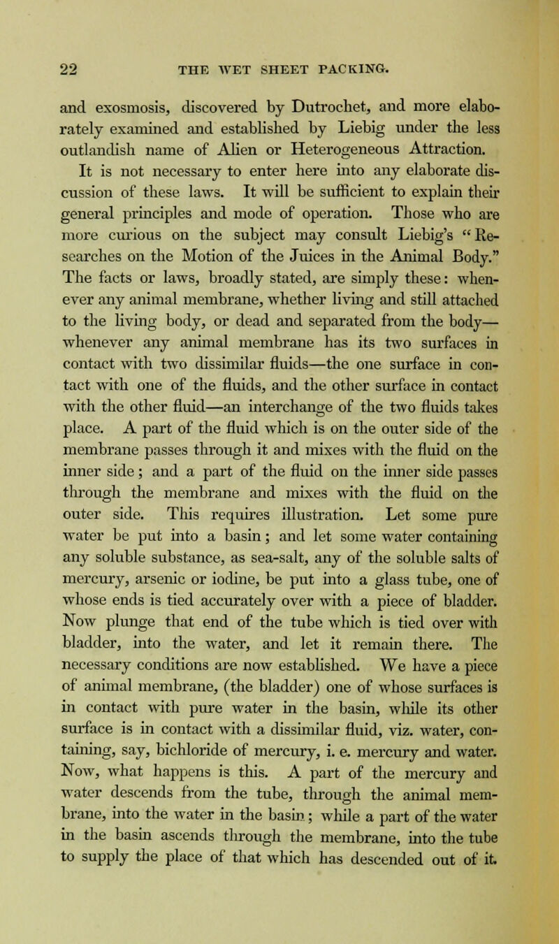 and exosniosis, discovered by Dutroehet, and more elabo- rately examined and establisbed by Liebig under the less outlandish name of Alien or Heterogeneous Attraction. It is not necessary to enter here into any elaborate dis- cussion of these laws. It will be sufficient to explain their general principles and mode of operation. Those who are more curious on the subject may consult Liebig's Re- searches on the Motion of the Juices in the Animal Body. The facts or laws, broadly stated, are simply these: when- ever any animal membrane, whether living and still attached to the living body, or dead and separated from the body— whenever any animal membrane has its two surfaces in contact with two dissimilar fluids—the one surface in con- tact with one of the fluids, and the other surface in contact with the other fluid—an interchange of the two fluids takes place. A part of the fluid which is on the outer side of the membrane passes through it and mixes with the fluid on the inner side; and a part of the fluid on the inner side passes through the membrane and mixes with the fluid on the outer side. This requires illustration. Let some pure water be put into a basin; and let some water containing any soluble substance, as sea-salt, any of the soluble salts of mercury, arsenic or iodine, be put into a glass tube, one of whose ends is tied accurately over with a piece of bladder. Now plunge that end of the tube which is tied over with bladder, into the water, and let it remain there. The necessary conditions are now established. We have a piece of animal membrane, (the bladder) one of whose surfaces is in contact with pure water in the basin, while its other surface is in contact with a dissimilar fluid, viz. water, con- taining, say, bichloride of mercury, i. e. mercury and water. Now, what happens is this. A part of the mercury and water descends from the tube, through the animal mem- brane, into the water in the basin; while a part of the water in the basin ascends through the membrane, into the tube to supply the place of that which has descended out of it.