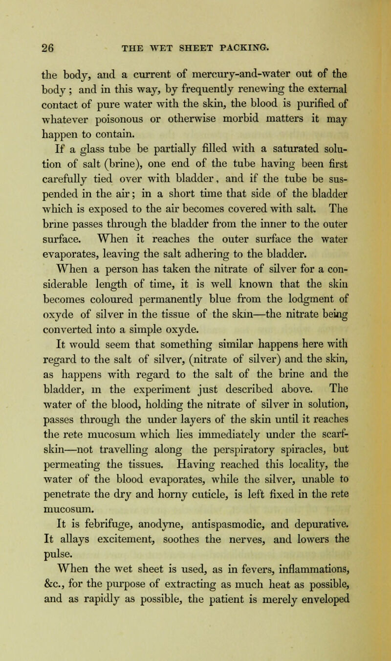 the body, and a current of mercury-and-water out of the body ; and in this way, by frequently renewing the external contact of pure water with the skin, the blood is purified of whatever poisonous or otherwise morbid matters it may happen to contain. If a glass tube be partially filled with a saturated solu- tion of salt (brine), one end of the tube having been first carefully tied over with bladder, and if the tube be sus- pended in the air; in a short time that side of the bladder which is exposed to the air becomes covered with salt. The brine passes through the bladder from the inner to the outer surface. When it reaches the outer surface the water evaporates, leaving the salt adhering to the bladder. When a person has taken the nitrate of silver for a con- siderable length of time, it is well known that the skin becomes coloured permanently blue from the lodgment of oxyde of silver in the tissue of the skin—the nitrate being converted into a simple oxyde. It would seem that something similar happens here with regard to the salt of silver, (nitrate of silver) and the skin, as happens with regard to the salt of the brine and the bladder, m the experiment just described above. The water of the blood, holding the nitrate of silver in solution, passes through the under layers of the skin until it reaches the rete mueosum which lies immediately under the scarf- skin—not travelling along the perspiratory spiracles, but permeating the tissues. Having reached this locality, the water of the blood evaporates, while the silver, unable to penetrate the dry and horny cuticle, is left fixed in the rete mueosum. It is febrifuge, anodyne, antispasmodic, and depurative. It allays excitement, soothes the nerves, and lowers the pulse. When the wet sheet is used, as in fevers, inflammations, &c, for the purpose of extracting as much heat as possible, and as rapidly as possible, the patient is merely enveloped