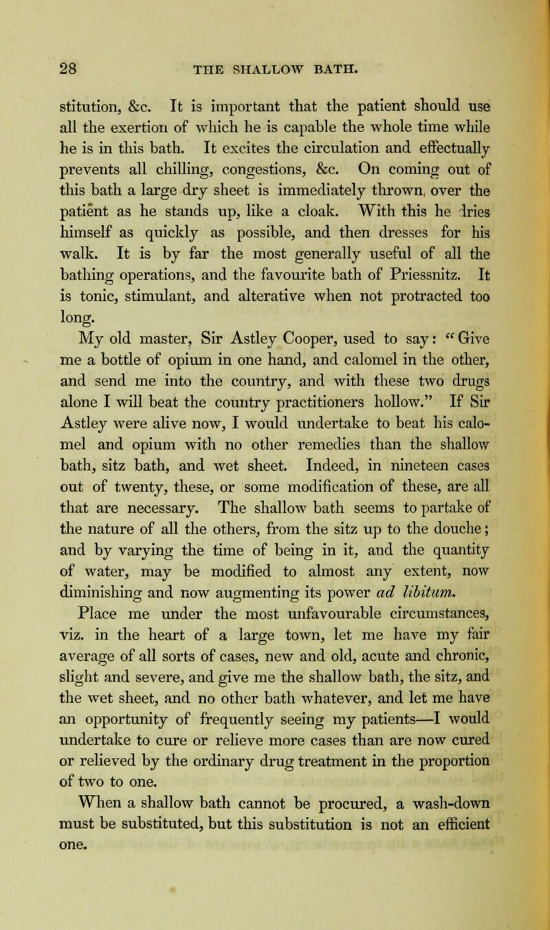 stitution, &c. It is important that the patient should use all the exertion of which he is capable the whole time while he is in this bath. It excites the circulation and effectually prevents all chilling, congestions, &c. On coming out of this bath a large dry sheet is immediately thrown, over the patient as he stands up, like a cloak. With this he dries himself as quickly as possible, and then dresses for his walk. It is by far the most generally useful of all the bathing operations, and the favourite bath of Priessnitz. It is tonic, stimulant, and alterative when not protracted too long. My old master, Sir Astley Cooper, used to say: Give me a bottle of opium in one hand, and calomel in the other, and send me into the country, and with these two drugs alone I will beat the country practitioners hollow. If Sir Astley were alive now, I would undertake to beat his calo- mel and opium with no other remedies than the shallow bath, sitz bath, and wet sheet. Indeed, in nineteen cases out of twenty, these, or some modification of these, are all that are necessary. The shallow bath seems to partake of the nature of all the others, from the sitz up to the douche; and by varying the time of being in it, and the quantity of water, may be modified to almost any extent, now diminishing and now augmenting its power ad libitum,. Place me under the most unfavourable circumstances, viz. in the heart of a large town, let me have my fair average of all sorts of cases, new and old, acute and chronic, slight and severe, and give me the shallow bath, the sitz, and the wet sheet, and no other bath whatever, and let me have an opportunity of frequently seeing my patients—I would undertake to cure or relieve more cases than are now cured or relieved by the ordinary drug treatment in the proportion of two to one. When a shallow bath cannot be procured, a wash-down must be substituted, but this substitution is not an efficient