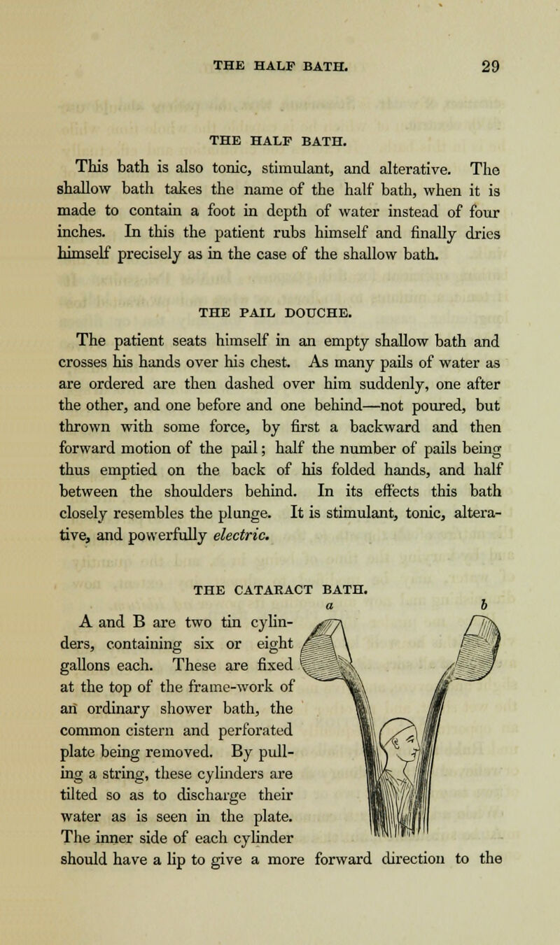 THE HALF BATH. This bath is also tonic, stimulant, and alterative. The shallow bath takes the name of the half bath, when it is made to contain a foot in depth of water instead of four inches. In this the patient rubs himself and finally dries himself precisely as in the case of the shallow bath. THE PAIL DOUCHE. The patient seats himself in an empty shallow bath and crosses his hands over his chest. As many pails of water as are ordered are then dashed over him suddenly, one after the other, and one before and one behind—not poured, but thrown with some force, by first a backward and then forward motion of the pail; half the number of pails being thus emptied on the back of his folded hands, and half between the shoulders behind. In its effects this bath closely resembles the plunge. It is stimulant, tonic, altera- tive, and powerfully electric. THE CATARACT BATH. a A and B are two tin cylin- ders, containing six or eight gallons each. These are fixed at the top of the frame-work of an ordinary shower bath, the common cistern and perforated plate being removed. By pull- ing a string, these cylinders are tilted so as to discharge their water as is seen in the plate. The inner side of each cylinder should have a lip to give a more forward direction to the