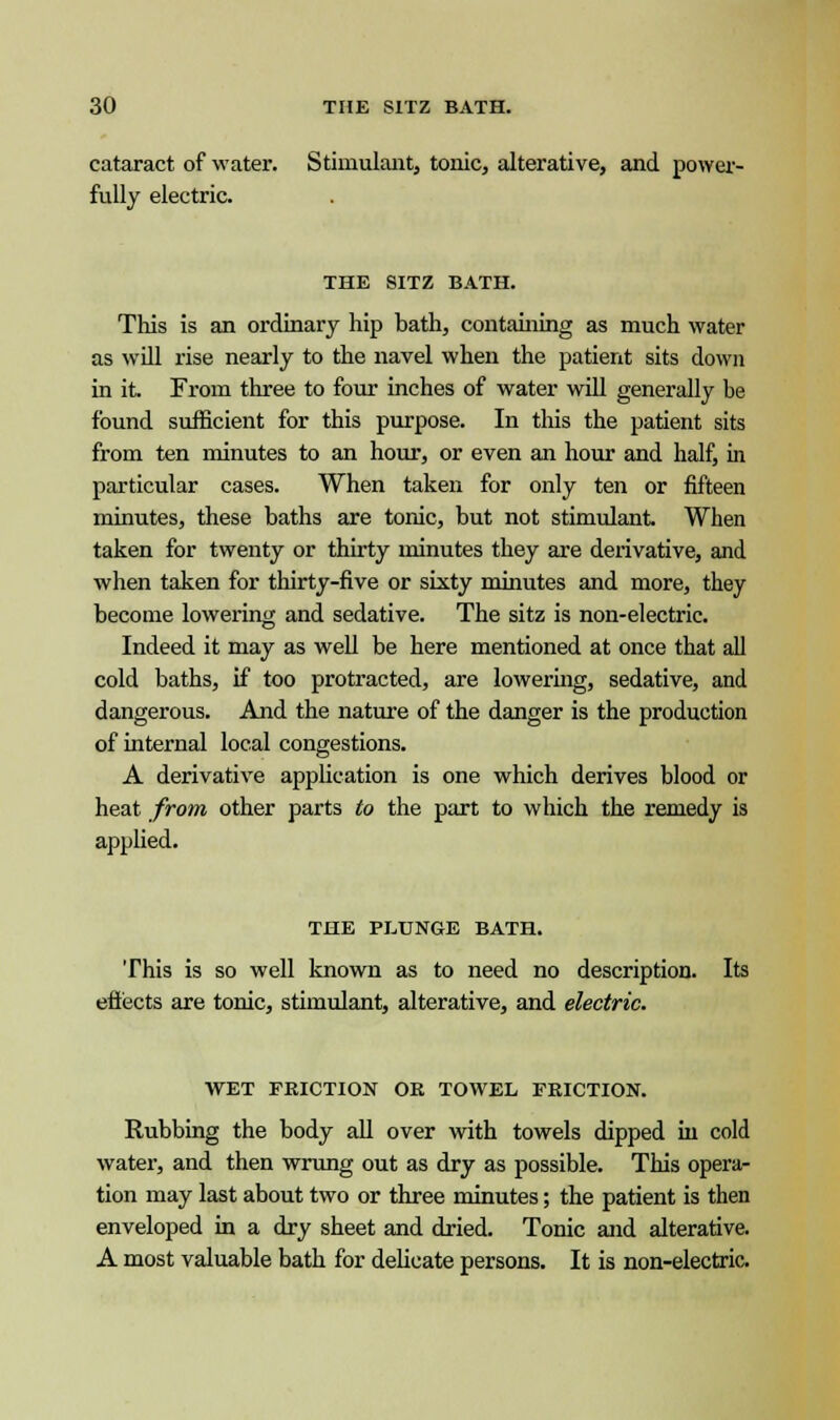 cataract of water. Stimulant, tonic, alterative, and power- fully electric. THE SITZ BATH. This is an ordinary hip hath, containing as much water as will rise nearly to the navel when the patient sits down in it. From three to four inches of water will generally be found sufficient for this purpose. In this the patient sits from ten minutes to an hour, or even an hour and half, in particular cases. When taken for only ten or fifteen minutes, these baths are tonic, but not stimulant. When taken for twenty or thirty minutes they are derivative, and when taken for thirty-five or sixty minutes and more, they become lowering and sedative. The sitz is non-electric. Indeed it may as well be here mentioned at once that all cold baths, if too protracted, are lowering, sedative, and dangerous. And the nature of the danger is the production of internal local congestions. A derivative application is one which derives blood or heat from other parts to the part to which the remedy is applied. THE PLUNGE BATH. This is so well known as to need no description. Its effects are tonic, stimulant, alterative, and electric. WET FRICTION OR TOWEL FRICTION. Rubbing the body all over with towels dipped in cold water, and then wrung out as dry as possible. This opera- tion may last about two or three minutes; the patient is then enveloped in a dry sheet and dried. Tonic and alterative. A most valuable bath for delicate persons. It is non-electric.
