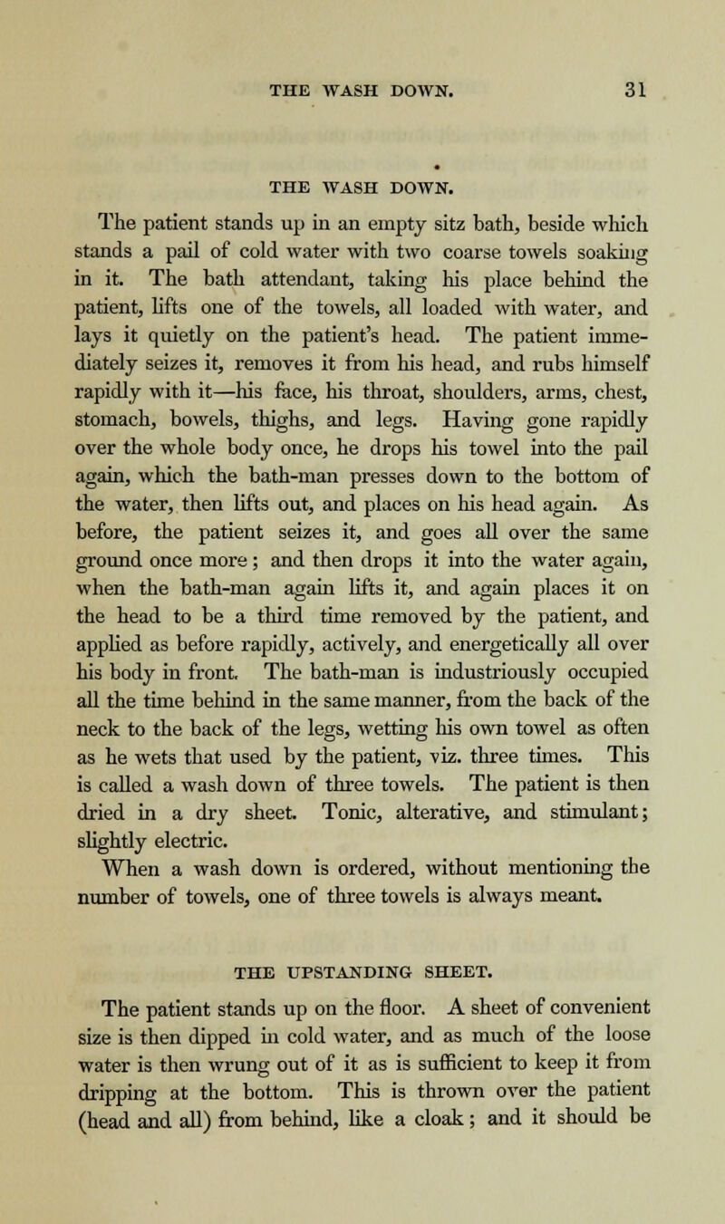 THE WASH DOWN. The patient stands up in an empty sitz bath, beside which stands a pail of cold water with two coarse towels soaking in it. The bath attendant, taking his place behind the patient, lifts one of the towels, all loaded with water, and lays it quietly on the patient's head. The patient imme- diately seizes it, removes it from his head, and rubs himself rapidly with it—his face, his throat, shoulders, arms, chest, stomach, bowels, thighs, and legs. Having gone rapidly over the whole body once, he drops his towel into the pail again, which the bath-man presses down to the bottom of the water, then lifts out, and places on his head again. As before, the patient seizes it, and goes all over the same ground once more; and then drops it into the water again, when the bath-man again lifts it, and again places it on the head to be a third time removed by the patient, and applied as before rapidly, actively, and energetically all over his body in front. The bath-man is industriously occupied all the time behind in the same manner, from the back of the neck to the back of the legs, wetting his own towel as often as he wets that used by the patient, viz. three times. This is called a wash down of three towels. The patient is then dried in a dry sheet. Tonic, alterative, and stimulant; slightly electric. When a wash down is ordered, without mentioning the number of towels, one of three towels is always meant. THE UPSTANDING SHEET. The patient stands up on the floor. A sheet of convenient size is then dipped hi cold water, and as much of the loose water is then wrung out of it as is sufficient to keep it from dripping at the bottom. This is thrown over the patient (head and all) from behind, like a cloak; and it should be