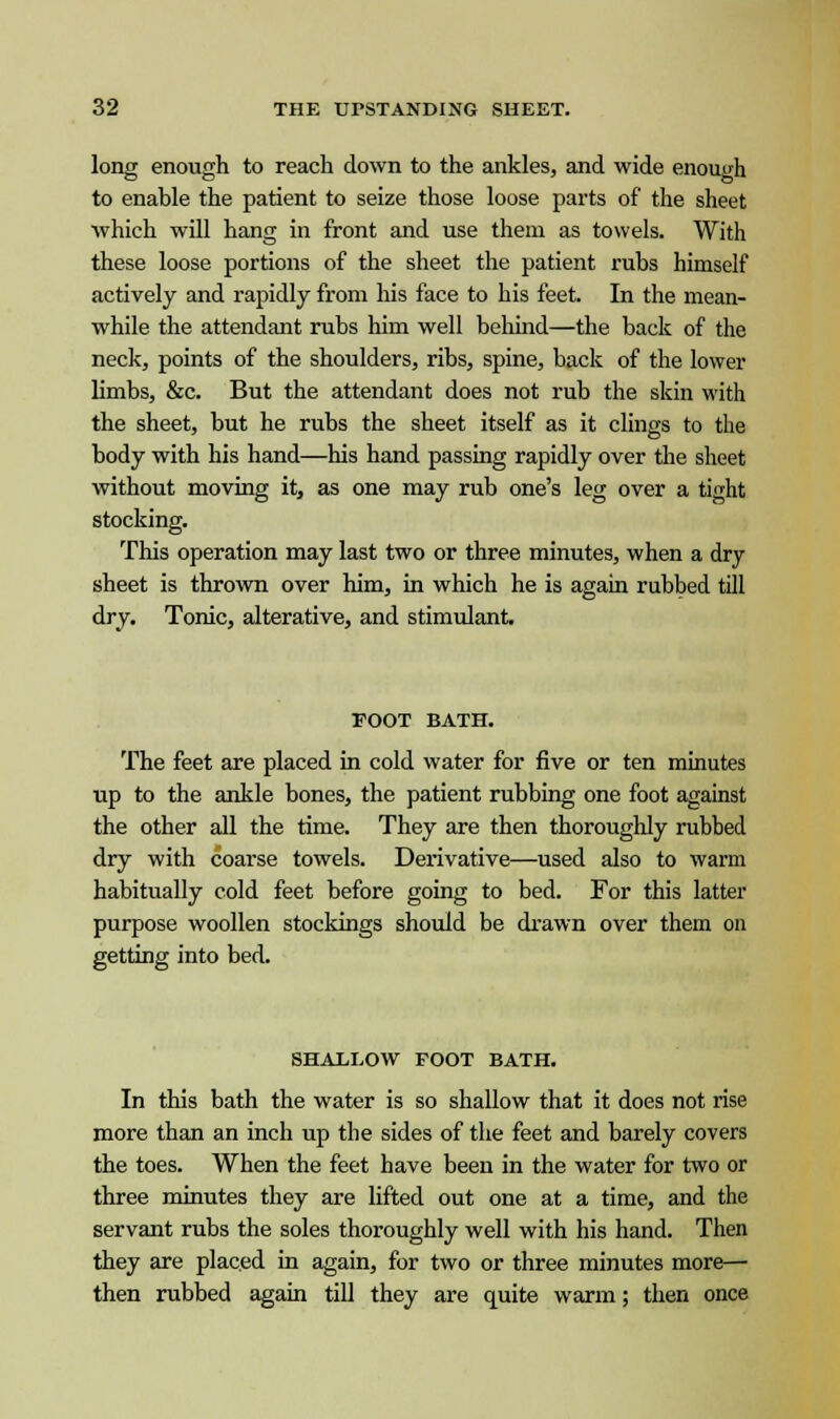 long enough to reach down to the ankles, and wide enough to enable the patient to seize those loose parts of the sheet which will hang in front and use them as towels. With these loose portions of the sheet the patient rubs himself actively and rapidly from his face to his feet. In the mean- while the attendant rubs him well behind—the back of the neck, points of the shoulders, ribs, spine, back of the lower limbs, &c. But the attendant does not rub the skin with the sheet, but he rubs the sheet itself as it clings to the body with his hand—his hand passing rapidly over the sheet without moving it, as one may rub one's leg over a tight stocking. This operation may last two or three minutes, when a dry sheet is thrown over him, in which he is again rubbed till dry. Tonic, alterative, and stimulant. FOOT BATH. The feet are placed in cold water for five or ten minutes up to the ankle bones, the patient rubbing one foot against the other all the time. They are then thoroughly rubbed dry with coarse towels. Derivative—used also to warm habitually cold feet before going to bed. For this latter purpose woollen stockings should be drawn over them on getting into bed. SHALLOW FOOT BATH. In this bath the water is so shallow that it does not rise more than an inch up the sides of the feet and barely covers the toes. When the feet have been in the water for two or three minutes they are lifted out one at a time, and the servant rubs the soles thoroughly well with his hand. Then they are placed in again, for two or three minutes more— then rubbed again till they are quite warm; then once