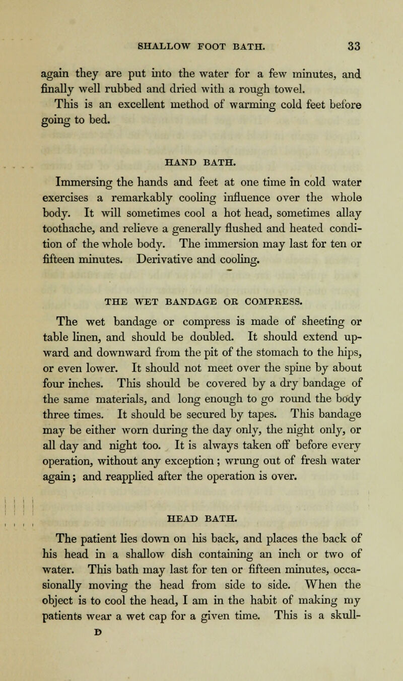 again they are put into the water for a few minutes, and finally well rubbed and dried with a rough towel. This is an excellent method of warming cold feet before going to bed. HAND BATH. Immersing the hands and feet at one time in cold water exercises a remarkably cooling influence over the whole body. It will sometimes cool a hot head, sometimes allay toothache, and relieve a generally flushed and heated condi- tion of the whole body. The immersion may last for ten or fifteen minutes. Derivative and cooling. THE WET BANDAGE OK COMPRESS. The wet bandage or compress is made of sheeting or table linen, and should be doubled. It should extend up- ward and downward from the pit of the stomach to the hips, or even lower. It should not meet over the spine by about four inches. This should be covered by a dry bandage of the same materials, and long enough to go round the body three times. It should be secured by tapes. This bandage may be either worn during the day only, the night only, or all day and night too. It is always taken off before every operation, without any exception; wrung out of fresh water again; and reapplied after the operation is over. HEAD BATH. The patient lies down on his back, and places the back of his head in a shallow dish containing an inch or two of water. This bath may last for ten or fifteen minutes, occa- sionally moving the head from side to side. When the object is to cool the head, I am in the habit of making my patients wear a wet cap for a given time. This is a skull- D