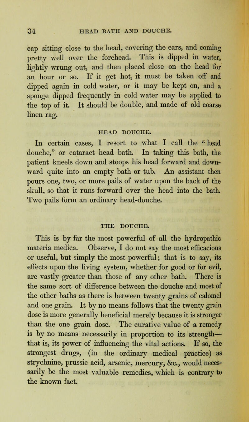 cap sitting close to the head, covering the ears, and coming pretty well over the forehead. This is dipped in water, lightly wrung out, and then placed close on the head for an hour or so. If it get hot, it must be taken off and dipped again in cold water, or it may be kept on, and a sponge dipped frequently in cold water may be applied to the top of it. It should be double, and made of old coarse linen rag. HEAD DOUCHE. In certain cases, I resort to what I call the  head douche, or cataract head bath. In taking this bath, the patient kneels down and stoops his head forward and down- ward quite into an empty bath or tub. An assistant then pours one, two, or more pails of water upon the back of the skull, so that it runs forward over the head into the bath Two pails form an ordinary head-douche. THE DOUCHE. This is by far the most powerful of all the hydropathic materia medica. Observe, I do not say the most efficacious or useful, but simply the most powerful; that is to say, its effects upon the living system, whether for good or for evil, are vastly greater than those of any other bath. There is the same sort of difference between the douche and most of the other baths as there is between twenty grains of calomel and one grain. It by no means follows that the twenty grain dose is more generally beneficial merely because it is stronger than the one grain dose. The curative value of a remedy is by no means necessarily in proportion to its strength— that is, its power of influencing the vital actions. If so, the strongest drugs, (in the ordinary medical practice) as strychnine, prussic acid, arsenic, mercury, &c, would neces- sarily be the most valuable remedies, which is contrary to the known fact.