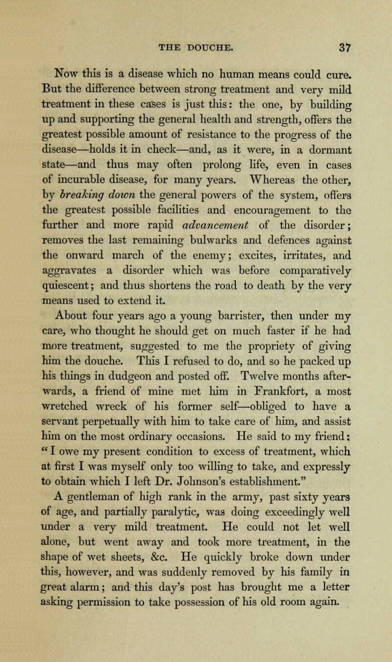 Now this is a disease which no human means could cure. But the difference between strong treatment and very mild treatment in these cases is just this: the one, by building up and supporting the general health and strength, offers the greatest possible amount of resistance to the progress of the disease—holds it in check—and, as it were, in a dormant state—and thus may often prolong life, even in cases of incurable disease, for many years. Whereas the other, by breaking down the general powers of the system, offers the greatest possible facilities and encouragement to the further and more rapid advancement of the disorder; removes the last remaining bulwarks and defences against the onward march of the enemy; excites, irritates, and aggravates a disorder which was before comparatively quiescent; and thus shortens the road to death by the very means used to extend it. About four years ago a young barrister, then under my care, who thought he should get on much faster if he had more treatment, suggested to me the propriety of giving him the douche. This I refused to do, and so he packed up his things in dudgeon and posted off. Twelve months after- wards, a friend of mine met him in Frankfort, a most wretched wreck of his former self—obliged to have a servant perpetually with him to take care of him, and assist him on the most ordinary occasions. He said to my friend: I owe my present condition to excess of treatment, which at first I was myself only too willing to take, and expressly to obtain which I left Dr. Johnson's establishment. A gentleman of high rank in the army, past sixty years of age, and partially paralytic, was doing exceedingly well under a very mild treatment. He could not let well alone, but went away and took more treatment, in the shape of wet sheets, &c. He quickly broke down under this, however, and was suddenly removed by his family in great alarm; and this day's post has brought me a letter asking permission to take possession of his old room again.