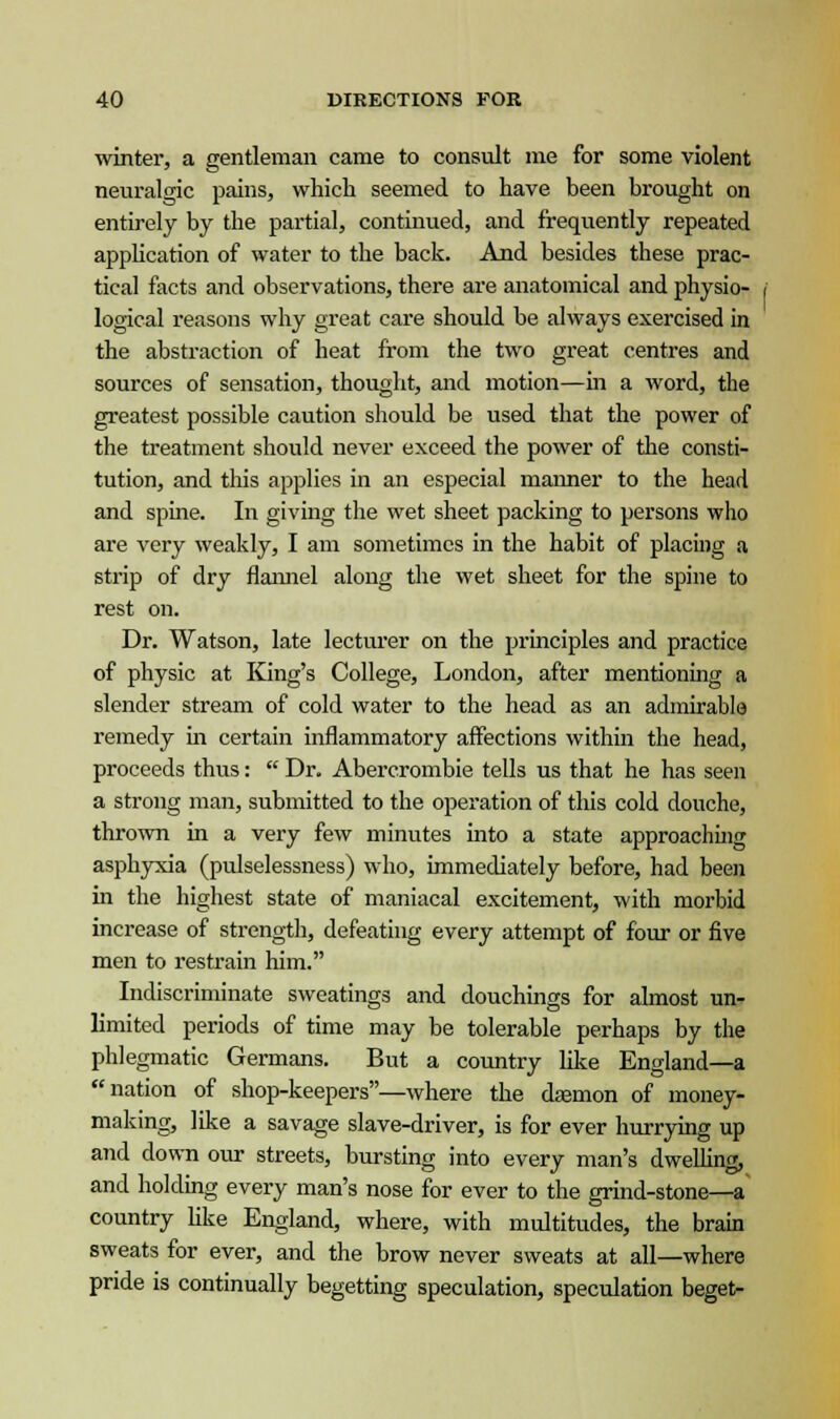 winter, a gentleman came to consult me for some violent neuralgic pains, which seemed to have been brought on entirely by the partial, continued, and frequently repeated application of water to the back. And besides these prac- tical facts and observations, there are anatomical and physio- logical reasons why great care should be always exercised in the abstraction of heat from the two great centres and sources of sensation, thought, and motion—in a word, the greatest possible caution should be used that the power of the treatment should never exceed the power of the consti- tution, and this applies in an especial maimer to the head and spine. In giving the wet sheet packing to persons who are very weakly, I am sometimes in the habit of placing a strip of dry flannel along the wet sheet for the spine to rest on. Dr. Watson, late lecturer on the principles and practice of physic at King's College, London, after mentioning a slender stream of cold water to the head as an admirable remedy in certain inflammatory affections within the head, proceeds thus: Dr. Abercrombie tells us that he has seen a strong man, submitted to the operation of this cold douche, thrown in a very few minutes into a state approaching asphyxia (pulselessness) who, immediately before, had been in the highest state of maniacal excitement, with morbid increase of strength, defeating every attempt of four or five men to restrain him. Indiscriminate sweatings and douchings for almost un- limited periods of time may be tolerable perhaps by the phlegmatic Germans. But a country like England—a nation of shop-keepers—where the cUemon of money- making, like a savage slave-driver, is for ever hurrying up and down our streets, bursting into every man's dwelling, and holding every man's nose for ever to the grind-stone—a country like England, where, with multitudes, the brain sweats for ever, and the brow never sweats at all—where pride is continually begetting speculation, speculation beget-