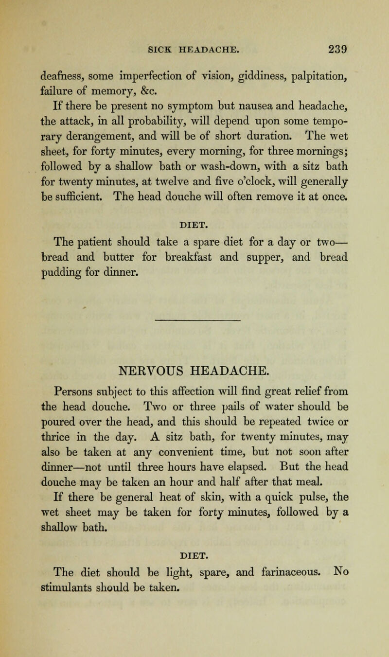 deafness, some imperfection of vision, giddiness, palpitation, failure of memory, &c. If there be present no symptom but nausea and headache, the attack, in all probability, will depend upon some tempo- rary derangement, and will be of short duration. The wet sheet, for forty minutes, every morning, for three mornings; followed by a shallow bath or wash-down, with a sitz bath for twenty minutes, at twelve and five o'clock, will generally be sufficient. The head douche will often remove it at once. DIET. The patient should take a spare diet for a day or two— bread and butter for breakfast and supper, and bread pudding for dinner. NERVOUS HEADACHE. Persons subject to this affection will find great relief from the head douche. Two or three pails of water should be poured over the head, and this should be repeated twice or thrice in the day. A sitz bath, for twenty minutes, may also be taken at any convenient time, but not soon after dinner—not until three hours have elapsed. But the head douche may be taken an hour and half after that meal. If there be general heat of skin, with a quick pulse, the wet sheet may be taken for forty minutes, followed by a shallow bath. DIET. The diet should be light, spare, and farinaceous. No stimulants should be taken.