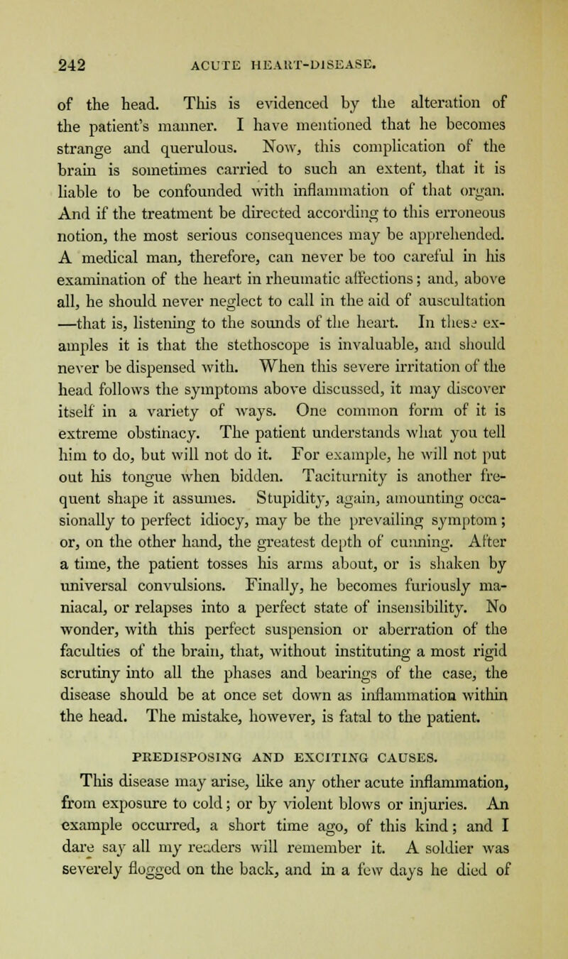 of the head. This is evidenced by the alteration of the patient's manner. I have mentioned that he becomes strange and querulous. Now, this complication of the brain is sometimes carried to such an extent, that it is liable to be confounded with inflammation of that organ. And if the treatment be directed according to this erroneous notion, the most serious consequences may be apprehended. A medical man, therefore, can never be too careful in his examination of the heart in rheumatic affections; and, above all, he should never neglect to call in the aid of auscultation —that is, listening to the sounds of the heart. In thess ex- amples it is that the stethoscope is invaluable, and should never be dispensed with. When this severe irritation of the head follows the symptoms above discussed, it may discover itself in a variety of ways. One common form of it is extreme obstinacy. The patient understands what you tell him to do, but will not do it. For example, he will not put out his tongue when bidden. Taciturnity is another fre- quent shape it assumes. Stupidity, again, amounting occa- sionally to perfect idiocy, may be the prevailing symptom; or, on the other hand, the greatest depth of cunning. After a time, the patient tosses his arms about, or is shaken by universal convulsions. Finally, he becomes furiously ma- niacal, or relapses into a perfect state of insensibility. No wonder, with this perfect suspension or aberration of the faculties of the brain, that, without instituting a most rigid scrutiny into all the phases and bearings of the case, the disease should be at once set down as inflammation within the head. The mistake, however, is fatal to the patient. PREDISPOSING AND EXCITING CAUSES. Tins disease may arise, like any other acute inflammation, from exposure to cold; or by violent blows or injuries. An example occurred, a short time ago, of this kind; and I dare say all my readers will remember it. A soldier was severely flogged on the back, and in a few days he died of