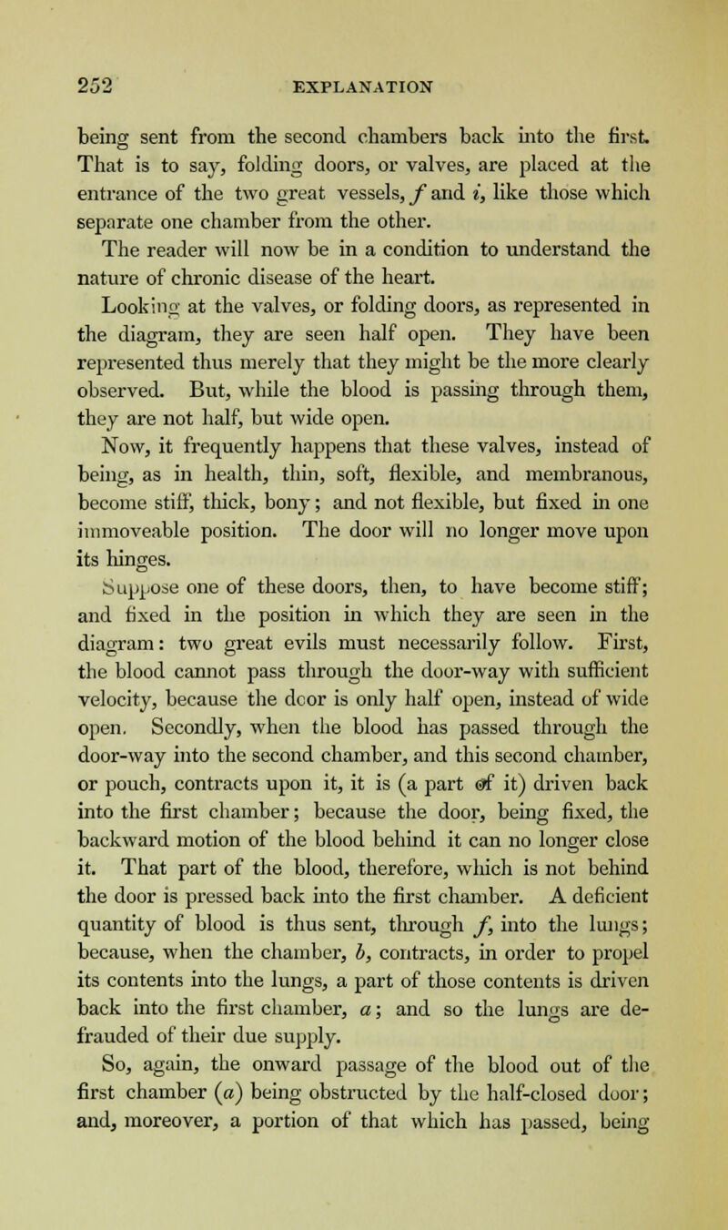 being sent from the second chambers back into the first That is to say, folding doors, or valves, are placed at the entrance of the two great vessels, f and i, like those which separate one chamber from the other. The reader will now be in a condition to understand the nature of chronic disease of the heart. Looking at the valves, or folding doors, as represented in the diagram, they are seen half open. They have been represented thus merely that they might be the more clearly observed. But, while the blood is passing through them, they are not half, but wide open. Now, it frequently happens that these valves, instead of being, as in health, thin, soft, flexible, and membranous, become stiff, thick, bony; and not flexible, but fixed in one immoveable position. The door will no longer move upon its hinges. Suppose one of these doors, then, to have become stiff; and fixed in the position in which they are seen in the diagram: two great evils must necessarily follow. First, the blood cannot pass through the door-way with sufficient velocity, because the dcor is only half open, instead of wide open. Secondly, when the blood has passed through the door-way into the second chamber, and this second chamber, or pouch, contracts upon it, it is (a part <gf it) driven back into the first chamber; because the door, being fixed, the backward motion of the blood behind it can no longer close it. That part of the blood, therefore, which is not behind the door is pressed back into the first chamber. A deficient quantity of blood is thus sent, through f, into the lungs; because, when the chamber, b, contracts, in order to propel its contents into the lungs, a part of those contents is driven back into the first chamber, a; and so the lungs are de- frauded of their due supply. So, again, the onward passage of the blood out of the first chamber («) being obstructed by the half-closed door; and, moreover, a portion of that which has passed, being