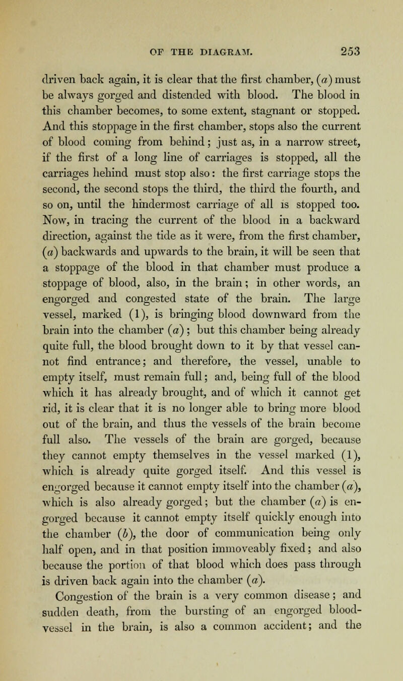 driven back again, it is clear that the first chamber, (a) must be always gorged and distended with blood. The blood in this chamber becomes, to some extent, stagnant or stopped. And this stoppage in the first chamber, stops also the current of blood coming from behind; just as, in a narrow street, if the first of a long line of carriages is stopped, all the carriages behind must stop also: the first carriage stops the second, the second stops the third, the third the fourth, and so on, until the hindermost carriage of all is stopped too. Now, in tracing the current of the blood in a backward direction, against the tide as it were, from the first chamber, (a) backwards and upwards to the brain, it will be seen that a stoppage of the blood in that chamber must produce a stoppage of blood, also, in the brain; in other words, an engorged and congested state of the brain. The large vessel, marked (1), is bringing blood downward from the brain into the chamber (a) ; but this chamber being already quite full, the blood brought down to it by that vessel can- not find entrance; and therefore, the vessel, unable to empty itself, must remain full; and, being full of the blood which it has already brought, and of which it cannot get rid, it is clear that it is no longer able to bring more blood out of the brain, and thus the vessels of the brain become full also. The vessels of the brain are gorged, because they cannot empty themselves in the vessel marked (1), which is already quite gorged itself. And this vessel is engorged because it cannot empty itself into the chamber (a), which is also already gorged; but the chamber (a) is en- gorged because it cannot empty itself quickly enough into the chamber (b), the door of communication being only half open, and in that position immoveably fixed; and also because the portion of that blood which does pass through is driven back again into the chamber (a). Congestion of the brain is a very common disease; and sudden death, from the bursting of an engorged blood- vessel in the brain, is also a common accident; and the