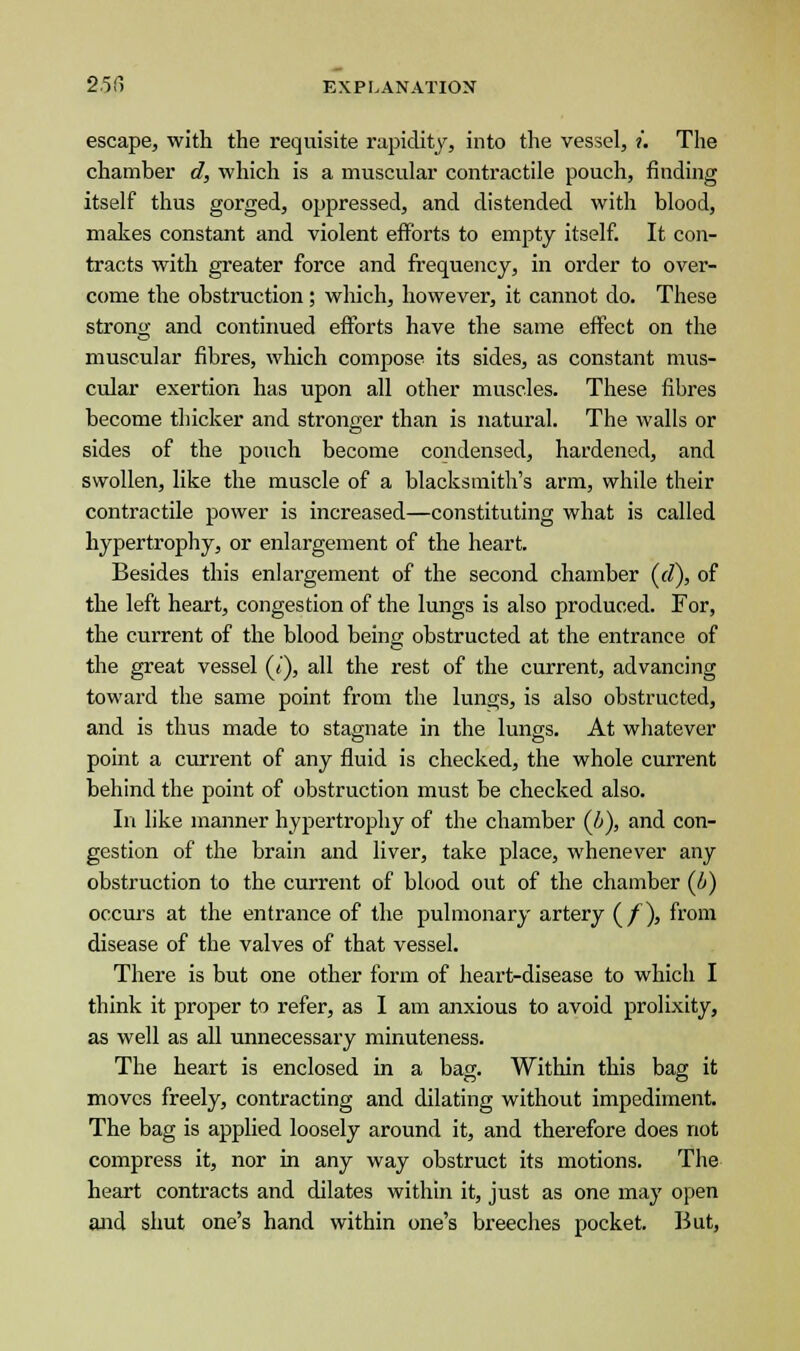 escape, with the requisite rapidity, into the vessel, ?'. The chamber d, which is a muscular contractile pouch, finding itself thus gorged, oppressed, and distended with blood, makes constant and violent efforts to empty itself. It con- tracts with greater force and frequency, in order to over- come the obstruction; which, however, it cannot do. These strong and continued efforts have the same effect on the muscular fibres, which compose its sides, as constant mus- cular exertion has upon all other muscles. These fibres become thicker and stronger than is natural. The walls or sides of the pouch become condensed, hardened, and swollen, like the muscle of a blacksmith's arm, while their contractile power is increased—constituting what is called hypertrophy, or enlargement of the heart. Besides this enlargement of the second chamber (d), of the left heart, congestion of the lungs is also produced. For, the current of the blood being obstructed at the entrance of the great vessel (7), all the rest of the current, advancing toward the same point from the lungs, is also obstructed, and is thus made to stagnate in the lungs. At whatever point a current of any fluid is checked, the whole current behind the point of obstruction must be checked also. In like manner hypertrophy of the chamber (b), and con- gestion of the brain and liver, take place, whenever any obstruction to the current of blood out of the chamber (6) occurs at the entrance of the pulmonary artery (/), from disease of the valves of that vessel. There is but one other form of heart-disease to which I think it proper to refer, as I am anxious to avoid prolixity, as well as all unnecessary minuteness. The heart is enclosed in a bag. Within this bag it moves freely, contracting and dilating without impediment. The bag is applied loosely around it, and therefore does not compress it, nor in any way obstruct its motions. The heart contracts and dilates within it, just as one may open and shut one's hand within one's breeches pocket. But,