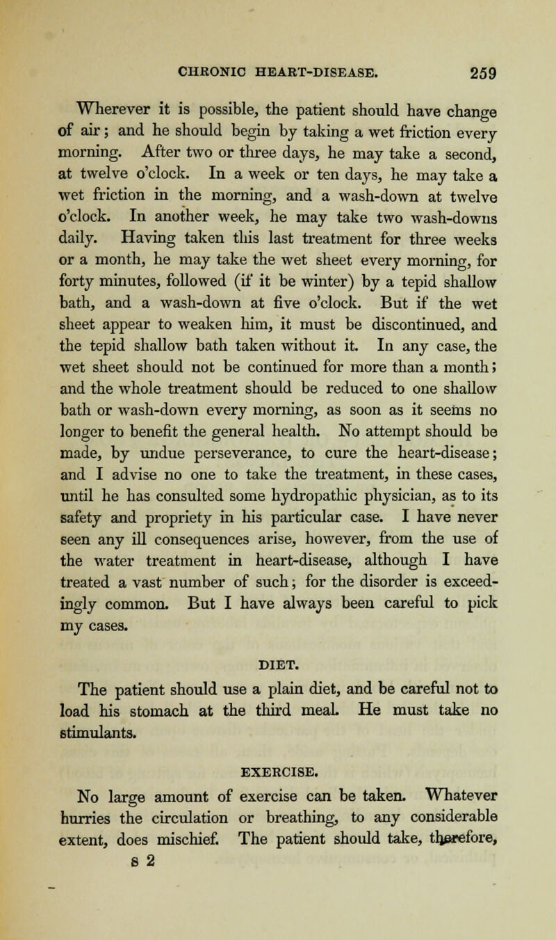 Wherever it is possible, the patient should have change of air; and he should begin by taking a wet friction every morning. After two or three days, he may take a second, at twelve o'clock. In a week or ten days, he may take a wet friction in the morning, and a wash-down at twelve o'clock. In another week, he may take two wash-downs daily. Having taken this last treatment for three weeks or a month, he may take the wet sheet every morning, for forty minutes, followed (if it be winter) by a tepid shallow bath, and a wash-down at five o'clock. But if the wet sheet appear to weaken him, it must be discontinued, and the tepid shallow bath taken without it. In any case, the wet sheet should not be continued for more than a month > and the whole treatment should be reduced to one shallow bath or wash-down every morning, as soon as it seems no longer to benefit the general health. No attempt should be made, by undue perseverance, to cure the heart-disease; and I advise no one to take the treatment, in these cases, until he has consulted some hydropathic physician, as to its safety and propriety in his particular case. I have never seen any ill consequences arise, however, from the use of the water treatment in heart-disease, although I have treated a vast number of such; for the disorder is exceed- ingly common. But I have always been careful to pick my cases. DIET. The patient should use a plain diet, and be careful not to load his stomach at the third meaL He must take no stimulants. EXERCISE. No large amount of exercise can be taken. Whatever hurries the circulation or breathing, to any considerable extent, does mischief. The patient should take, therefore, 6 2