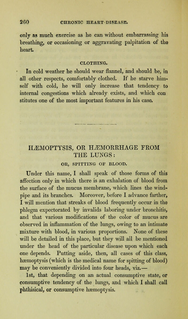 only as much exercise as he can without embarrassing his breathing, or occasioning or aggravating palpitation of the heart CLOTHING. In cold weather he should wear flannel, and should be, in all other respects, comfortably clothed. If he starve him- self with cold, he will only increase that tendency to internal congestions which already exists, and which con stitutes one of the most important features in his case. ILEMOPTYSIS, OR HEMORRHAGE FROM THE LUNGS: OR, SPITTING OF BLOOD. Under this name, I shall speak of those forms of this affection only in which there is an exhalation of blood from the surface of the mucus membrane, which lines the wind- pipe and its branches. Moreover, before I advance farther, I will mention that streaks of blood frequently occur in the phlegm expectorated by invalids laboring under bronchitis, and that various modifications of the color of mucus are observed in inflammation of the lungs, owing to an intimate mixture with blood, in various proportions. None of these will be detailed in this place, but they will all be mentioned under the head of the particular disease upon which each one depends. Putting aside, then, all cases of this class, haemoptysis (which is the medical name for spitting of blood) may be conveniently divided into four heads, viz.— 1st, that depending on an actual consumptive state, or consumptive tendency of the lungs, and which I shall call phthisical, or consumptive haemoptysis.