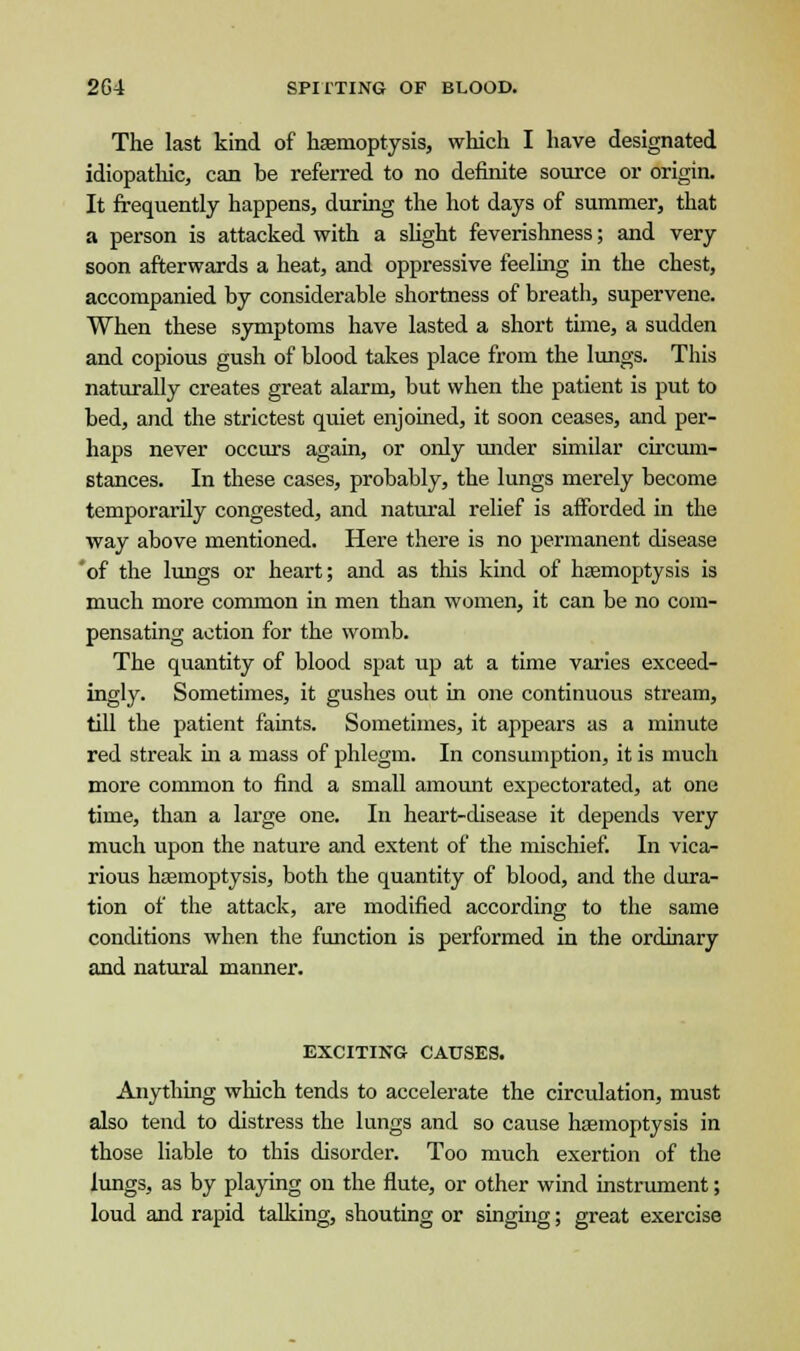 The last kind of haemoptysis, which I have designated idiopathic, can be referred to no definite source or origin. It frequently happens, during the hot days of summer, that a person is attacked with a slight feverishness; and very soon afterwards a heat, and oppressive feeling in the chest, accompanied by considerable shortness of breath, supervene. When these symptoms have lasted a short time, a sudden and copious gush of blood takes place from the lungs. This naturally creates great alarm, but when the patient is put to bed, and the strictest quiet enjoined, it soon ceases, and per- haps never occurs again, or only under similar circum- stances. In these cases, probably, the lungs merely become temporarily congested, and natural relief is afforded in the way above mentioned. Here there is no permanent disease 'of the lungs or heart; and as this kind of haemoptysis is much more common in men than women, it can be no com- pensating action for the womb. The quantity of blood spat up at a time varies exceed- ingly. Sometimes, it gushes out in one continuous stream, till the patient faints. Sometimes, it appears as a minute red streak in a mass of phlegm. In consumption, it is much more common to find a small amount expectorated, at one time, than a large one. In heart-disease it depends very much upon the nature and extent of the mischief. In vica- rious haemoptysis, both the quantity of blood, and the dura- tion of the attack, are modified according to the same conditions when the function is performed in the ordinary and natural maimer. EXCITING CAUSES. Anything which tends to accelerate the circulation, must also tend to distress the lungs and so cause haemoptysis in those liable to this disorder. Too much exertion of the lungs, as by playing on the flute, or other wind instrument; loud and rapid talking, shouting or singing; great exercise