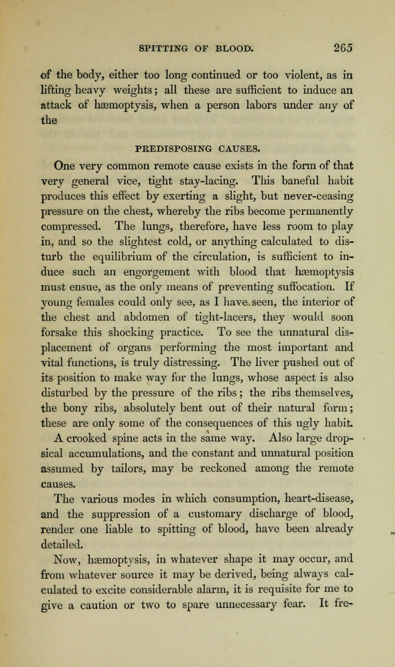 of the body, either too long continued or too violent, as in lifting heavy weights; all these are sufficient to induce an attack of haemoptysis, when a person labors under any of the PREDISPOSING CAUSES. One very common remote cause exists in the form of that very general vice, tight stay-lacing. This baneful habit produces this effect by exerting a slight, but never-ceasing pressure on the chest, whereby the ribs become permanently compressed. The lungs, therefore, have less room to play in, and so the slightest cold, or anything calculated to dis- turb the equilibrium of the circulation, is sufficient to in- duce such an engorgement with blood that haemoptysis must ensue, as the only means of preventing suffocation. If young females could only see, as I have seen, the interior of the chest and abdomen of tight-lacers, they would soon forsake this shocking practice. To see the unnatural dis- placement of organs performing the most important and vital functions, is truly distressing. The liver pushed out of its position to make way for the lungs, whose aspect is also disturbed by the pressure of the ribs; the ribs themselves, the bony ribs, absolutely bent out of their natural form; these are only some of the consequences of this ugly habit A crooked spine acts in the same way. Also large drop- sical accumulations, and the constant and unnatural position assumed by tailors, may be reckoned among the remote causes. The various modes in which consumption, heart-disease, and the suppression of a customary discharge of blood, render one liable to spitting of blood, have been already detailed. Now, haemoptysis, in whatever shape it may occur, and from whatever source it may be derived, being always cal- culated to excite considerable alarm, it is requisite for me to give a caution or two to spare unnecessary fear. It fre-