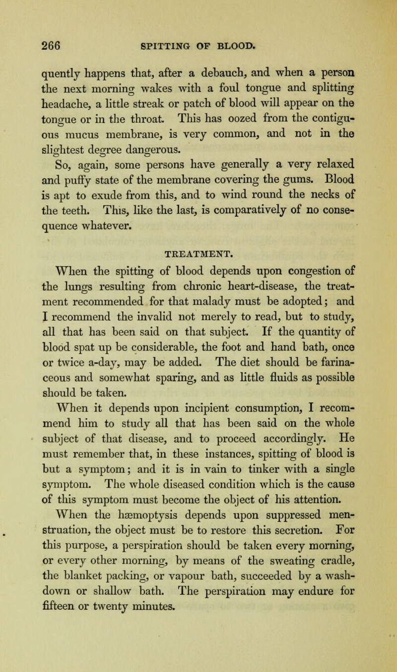 quently happens that, after a debauch, and when a person the next morning wakes with a fold tongue and splitting headache, a little streak or patch of blood will appear on the tongue or in the throat. This has oozed from the contigu- ous mucus membrane, is very common, and not in the slightest degree dangerous. So, again, some persons have generally a very relaxed and puffy state of the membrane covering the gums. Blood is apt to exude from this, and to wind round the necks of the teeth. This, like the last, is comparatively of no conse- quence whatever. TREATMENT. When the spitting of blood depends upon congestion of the lungs resulting from chronic heart-disease, the treat- ment recommended for that malady must be adopted; and I recommend the invalid not merely to read, but to study, all that has been said on that subject. If the quantity of blood spat up be considerable, the foot and hand bath, once or twice a-day, may be added. The diet should be farina- ceous and somewhat sparing, and as little fluids as possible should be taken. When it depends upon incipient consumption, I recom- mend him to study all that has been said on the whole subject of that disease, and to proceed accordingly. He must remember that, hi these instances, spitting of blood is but a symptom; and it is in vain to tinker with a single symptom. The whole diseased condition which is the cause of this symptom must become the object of his attention. When the haemoptysis depends upon suppressed men- struation, the object must be to restore this secretion. For this purpose, a perspiration should be taken every morning, or every other morning, by means of the sweating cradle, the blanket packing, or vapour bath, succeeded by a wash- down or shallow bath. The perspiration may endure for fifteen or twenty minutes.