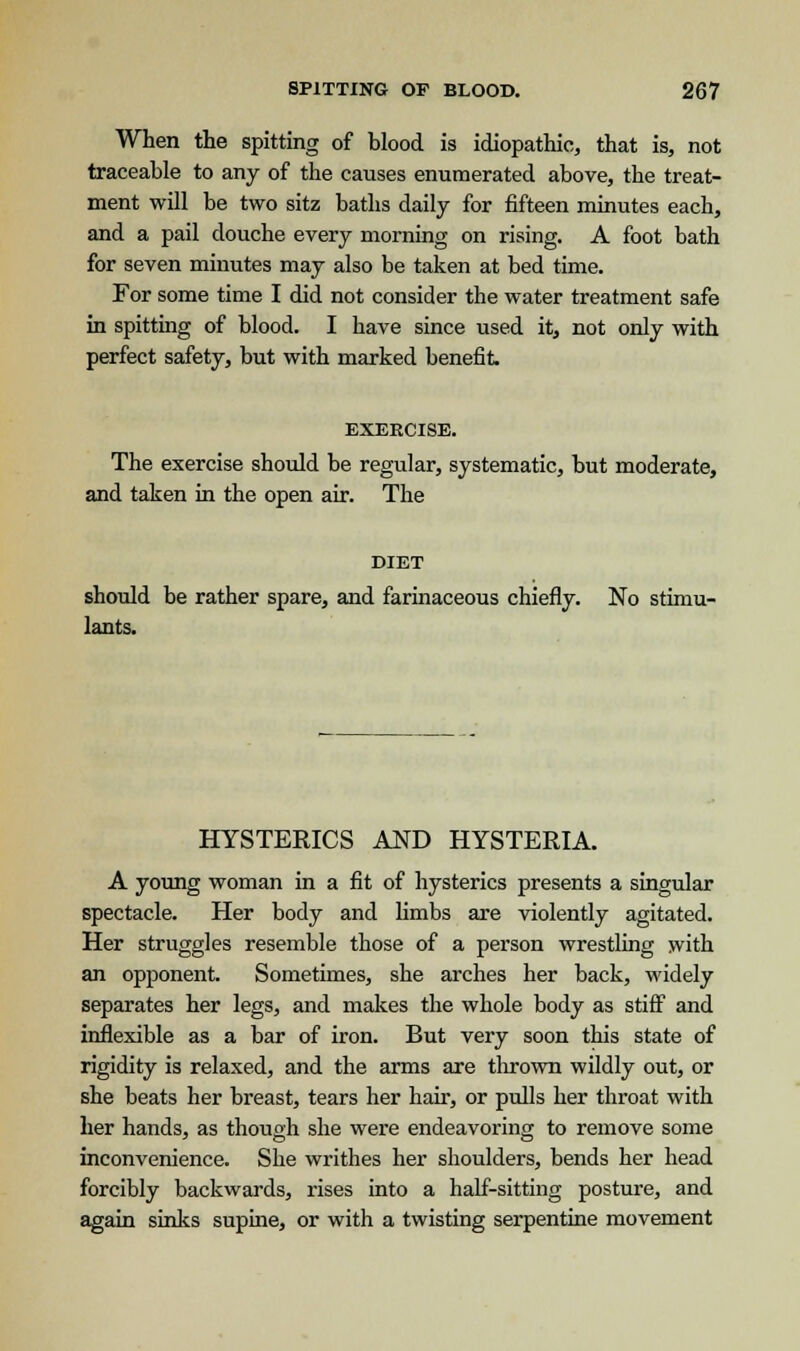 When the spitting of blood is idiopathic, that is, not traceable to any of the causes enumerated above, the treat- ment will be two sitz baths daily for fifteen minutes each, and a pail douche every morning on rising. A foot bath for seven minutes may also be taken at bed time. For some time I did not consider the water treatment safe in spitting of blood. I have since used it, not only with perfect safety, but with marked benefit. EXERCISE. The exercise should be regular, systematic, but moderate, and taken in the open air. The DIET should be rather spare, and farinaceous chiefly. No stimu- lants. HYSTERICS AND HYSTERIA. A young woman in a fit of hysterics presents a singular spectacle. Her body and limbs are violently agitated. Her struggles resemble those of a person wrestling with an opponent. Sometimes, she arches her back, widely separates her legs, and makes the whole body as stiff and inflexible as a bar of iron. But very soon this state of rigidity is relaxed, and the arms are thrown wildly out, or she beats her breast, tears her hair, or pulls her throat with her hands, as though she were endeavoring to remove some inconvenience. She writhes her shoulders, bends her head forcibly backwards, rises into a half-sitting posture, and again sinks supine, or with a twisting serpentine movement